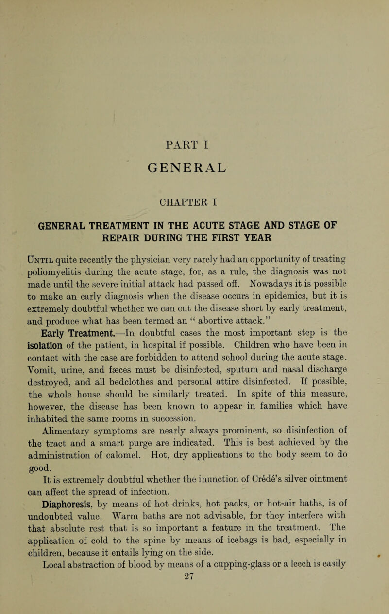 PAKT I GENERAL CHAPTER I GENERAL TREATMENT IN THE ACUTE STAGE AND STAGE OF REPAIR DURING THE FIRST YEAR Until quite recently the physician very rarely had an opportunity of treating poliomyelitis during the acute stage, for, as a rule, the diagnosis was not made until the severe initial attack had passed off. Nowadays it is possible to make an early diagnosis when the disease occurs in epidemics, but it is extremely doubtful whether we can cut the disease short by early treatment, and produce what has been termed an “ abortive attack.” Early Treatment.—In doubtful cases the most important step is the isolation of the patient, in hospital if possible. Children who have been in contact with the case are forbidden to attend school during the acute stage. Vomit, urine, and faeces must be disinfected, sputum and nasal discharge destroyed, and all bedclothes and personal attire disinfected. If possible, the whole house should be similarly treated. In spite of this measure, however, the disease has been known to appear in families which have inhabited the same rooms in succession. Alimentary symptoms are nearly always prominent, so disinfection of the tract and a smart purge are indicated. This is best achieved by the administration of calomel. Hot, dry applications to the body seem to do good. It is extremely doubtful whether the inunction of Crede’s silver ointment can affect the spread of infection. Diaphoresis, by means of hot drinks, hot packs, or hot-air baths, is of undoubted value. Warm baths are not advisable, for they interfere with that absolute rest that is so important a feature in the treatment. The application of cold to the spine by means of icebags is bad, especially in children, because it entails lying on the side. Local abstraction of blood by means of a cupping-glass or a leech is easily