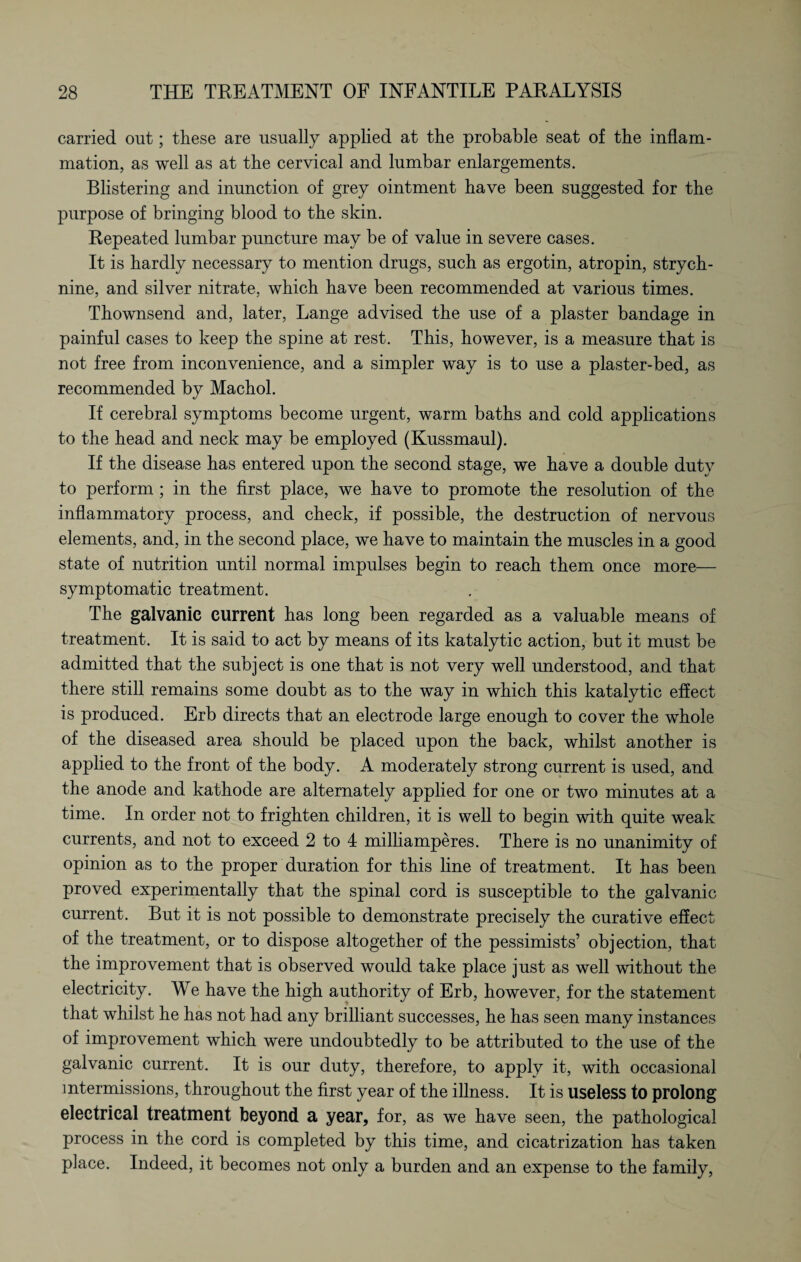carried out; these are usually applied at the probable seat of the inflam¬ mation, as well as at the cervical and lumbar enlargements. Blistering and inunction of grey ointment have been suggested for the purpose of bringing blood to the skin. Repeated lumbar puncture may be of value in severe cases. It is hardly necessary to mention drugs, such as ergotin, atropin, strych¬ nine, and silver nitrate, which have been recommended at various times. Thownsend and, later, Lange advised the use of a plaster bandage in painful cases to keep the spine at rest. This, however, is a measure that is not free from inconvenience, and a simpler way is to use a plaster-bed, as recommended by Machol. If cerebral symptoms become urgent, warm baths and cold applications to the head and neck may be employed (Kussmaul). If the disease has entered upon the second stage, we have a double duty to perform ; in the first place, we have to promote the resolution of the inflammatory process, and check, if possible, the destruction of nervous elements, and, in the second place, we have to maintain the muscles in a good state of nutrition until normal impulses begin to reach them once more— symptomatic treatment. The galvanic current has long been regarded as a valuable means of treatment. It is said to act by means of its katalytic action, but it must be admitted that the subject is one that is not very well understood, and that there still remains some doubt as to the way in which this katalytic effect is produced. Erb directs that an electrode large enough to cover the whole of the diseased area should be placed upon the back, whilst another is applied to the front of the body. A moderately strong current is used, and the anode and kathode are alternately applied for one or two minutes at a time. In order not to frighten children, it is well to begin with quite weak currents, and not to exceed 2 to 4 milliamperes. There is no unanimity of opinion as to the proper duration for this line of treatment. It has been proved experimentally that the spinal cord is susceptible to the galvanic current. But it is not possible to demonstrate precisely the curative effect of the treatment, or to dispose altogether of the pessimists’ objection, that the improvement that is observed would take place just as well without the electricity. We have the high authority of Erb, however, for the statement that whilst he has not had any brilliant successes, he has seen many instances of improvement which were undoubtedly to be attributed to the use of the galvanic current. It is our duty, therefore, to apply it, with occasional intermissions, throughout the first year of the illness. It is useless to prolong electrical treatment beyond a year, for, as we have seen, the pathological process in the cord is completed by this time, and cicatrization has taken place. Indeed, it becomes not only a burden and an expense to the family,