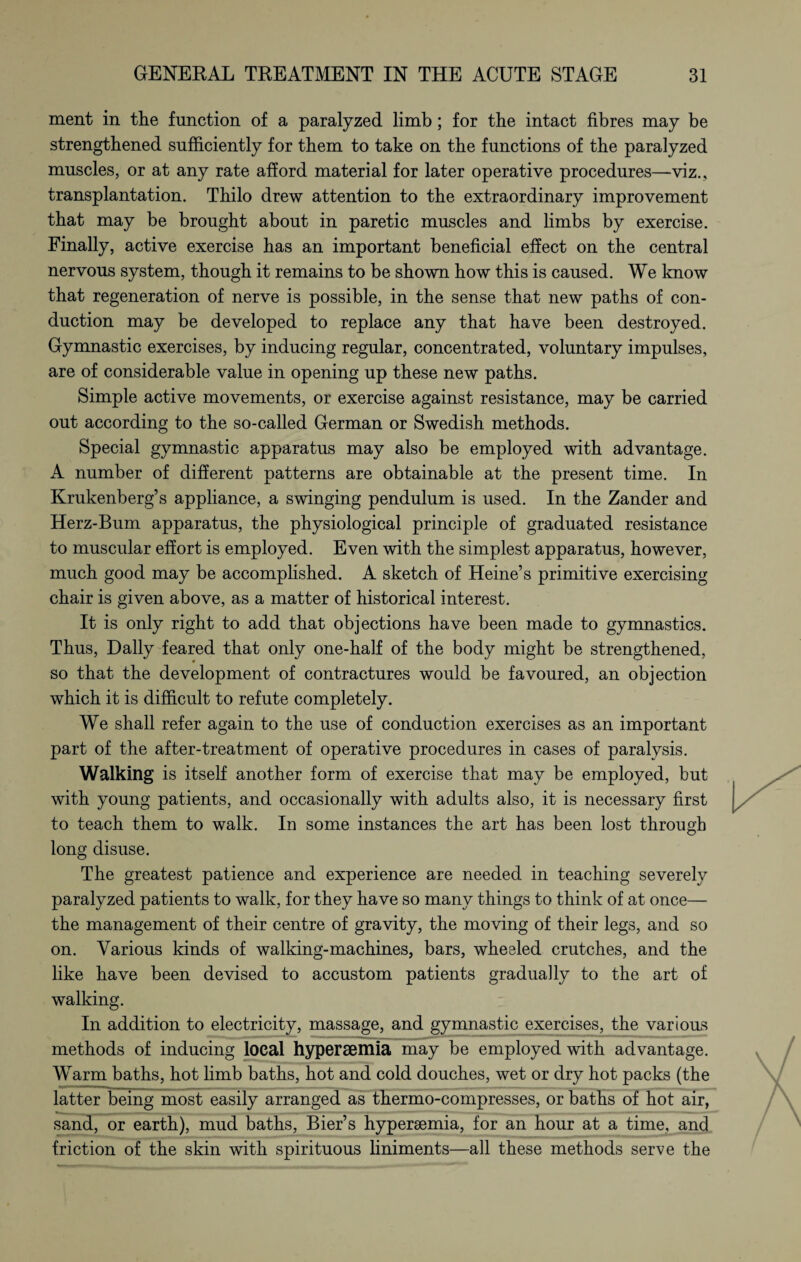 ment in the function of a paralyzed limb; for the intact fibres may be strengthened sufficiently for them to take on the functions of the paralyzed muscles, or at any rate afford material for later operative procedures—viz., transplantation. Thilo drew attention to the extraordinary improvement that may be brought about in paretic muscles and limbs by exercise. Finally, active exercise has an important beneficial effect on the central nervous system, though it remains to be shown how this is caused. We know that regeneration of nerve is possible, in the sense that new paths of con¬ duction may be developed to replace any that have been destroyed. Gymnastic exercises, by inducing regular, concentrated, voluntary impulses, are of considerable value in opening up these new paths. Simple active movements, or exercise against resistance, may be carried out according to the so-called German or Swedish methods. Special gymnastic apparatus may also be employed with advantage. A number of different patterns are obtainable at the present time. In Krukenberg’s appliance, a swinging pendulum is used. In the Zander and Herz-Bum apparatus, the physiological principle of graduated resistance to muscular effort is employed. Even with the simplest apparatus, however, much good may be accomplished. A sketch of Heine’s primitive exercising chair is given above, as a matter of historical interest. It is only right to add that objections have been made to gymnastics. Thus, Dally feared that only one-half of the body might be strengthened, so that the development of contractures would be favoured, an objection which it is difficult to refute completely. We shall refer again to the use of conduction exercises as an important part of the after-treatment of operative procedures in cases of paralysis. Walking is itself another form of exercise that may be employed, but with young patients, and occasionally with adults also, it is necessary first to teach them to walk. In some instances the art has been lost through long disuse. The greatest patience and experience are needed in teaching severely paralyzed patients to walk, for they have so many things to think of at once— the management of their centre of gravity, the moving of their legs, and so on. Various kinds of walking-machines, bars, wheeled crutches, and the like have been devised to accustom patients gradually to the art of walking. In addition to electricity, massage, and gymnastic exercises, the various methods of inducing local hypersemia may be employed with advantage. Warm baths, hot limb baths, hot and cold douches, wet or dry hot packs (the latter being most easily arranged as thermo-compresses, or baths of hot air, sand, or earth), mud baths, Bier’s hypersemia, for an hour at a time, and friction of the skin with spirituous liniments—all these methods serve the