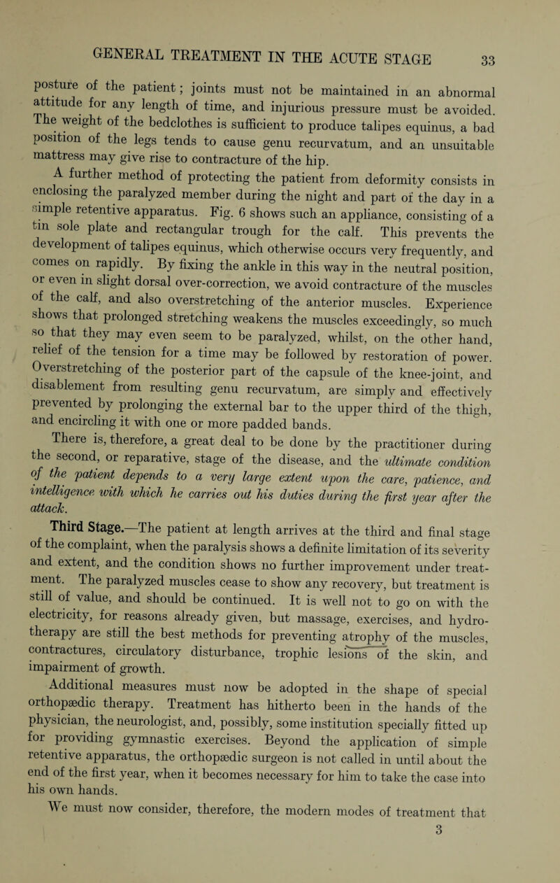 posture of the patient; joints must not be maintained in an abnormal attitude for any length of time, and injurious pressure must be avoided. The weight of the bedclothes is sufficient to produce talipes equinus, a bad position of the legs tends to cause genu recurvatum, and an unsuitable mattress may give rise to contracture of the hip. A further method of protecting the patient from deformity consists in enclosing the paralyzed member during the night and part of the day in a simple retentive apparatus. Fig. 6 shows such an appliance, consisting of a tm sole plate and rectangular trough for the calf. This prevents the development of talipes equinus, which otherwise occurs very frequently, and comes on rapidly. By fixing the ankle in this way in the neutral position, or even in slight dorsal over-correction, we avoid contracture of the muscles of the calf, and also overstretching of the anterior muscles. Experience shows that prolonged stretching weakens the muscles exceedingly, so much so that they may even seem to be paralyzed, whilst, on the other hand, relief of the tension for a time may be followed by restoration of power. 0verstietching of the posterior part of the capsule of the knee-joint, and disablement from resulting genu recurvatum, are simply and effectively prevented by prolonging the external bar to the upper third of the thigh, and encircling it with one or more padded bands. There is, therefore, a great deal to be done by the practitioner during the second, or reparative, stage of the disease, and the ultimate condition of the patient depends to a very large extent upon the care, patience, and intelligence with which he carries out his duties during the first ijear after the attack. Third stage.—The patient at length arrives at the third and final stage of the complaint, when the paralysis shows a definite limitation of its severity and extent, and the condition shows no further improvement under treat¬ ment. The paralyzed muscles cease to show any recovery, but treatment is still of value, and should be continued. It is well not to go on with the electricity, for reasons already given, but massage, exercises, and hydro¬ therapy are still the best methods for preventing atrophy of the muscles, contractures, circulatory disturbance, trophic lesions' of the skin, and impairment of growth. Additional measures must now be adopted in the shape of special orthopaedic therapy. Treatment has hitherto been in the hands of the physician, the neurologist, and, possibly, some institution specially fitted up for providing gymnastic exercises. Beyond the application of simple retentive apparatus, the orthopaedic surgeon is not called in until about the end of the first year, when it becomes necessary for him to take the case into his own hands. We must now consider, therefore, the modern modes of treatment that 3