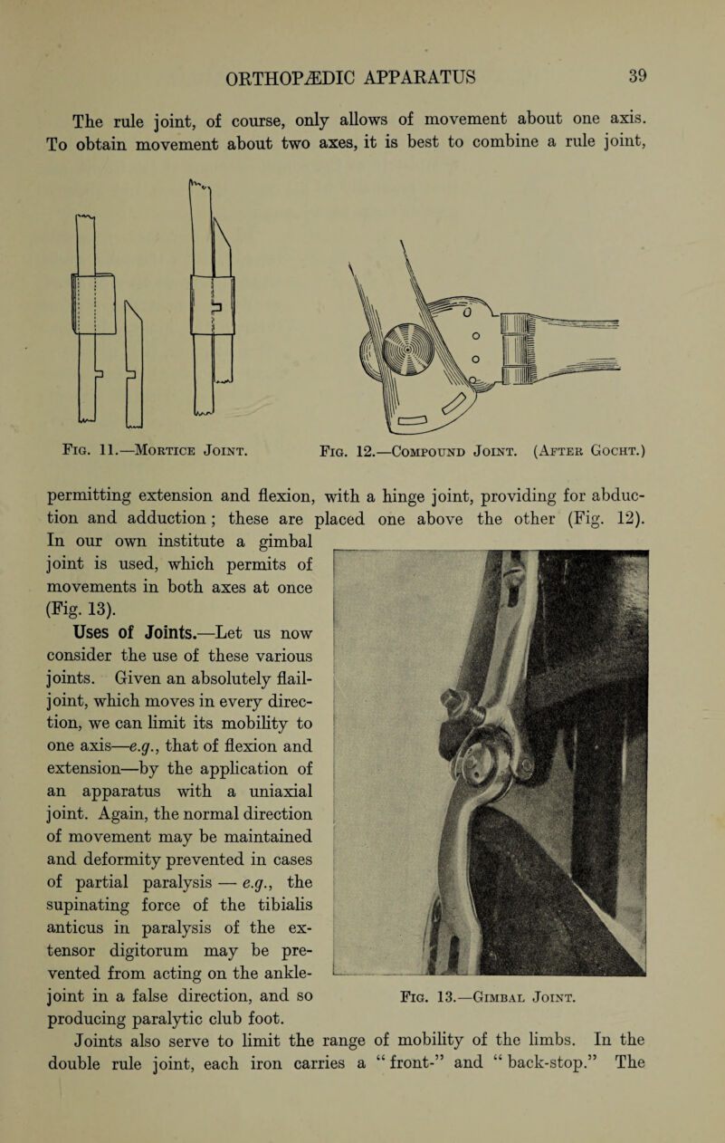 The rule joint, of course, only allows of movement about one axis. To obtain movement about two axes, it is best to combine a rule joint, permitting extension and flexion, with a hinge joint, providing for abduc¬ tion and adduction; these are placed one above the other (Fig. 12). In our own institute a gimbal joint is used, which permits of movements in both axes at once (Fig. 13). Uses of Joints.—Let us now consider the use of these various joints. Given an absolutely flail- joint, which moves in every direc¬ tion, we can limit its mobility to one axis—e.g., that of flexion and extension—by the application of an apparatus with a uniaxial joint. Again, the normal direction of movement may be maintained and deformity prevented in cases of partial paralysis — e.g., the supinating force of the tibialis anticus in paralysis of the ex¬ tensor digitorum may be pre¬ vented from acting on the ankle- joint in a false direction, and so Fig. 13.—Gimbal Joint. producing paralytic club foot. Joints also serve to limit the range of mobility of the limbs. In the double rule joint, each iron carries a “ front-” and “ back-stop.” The