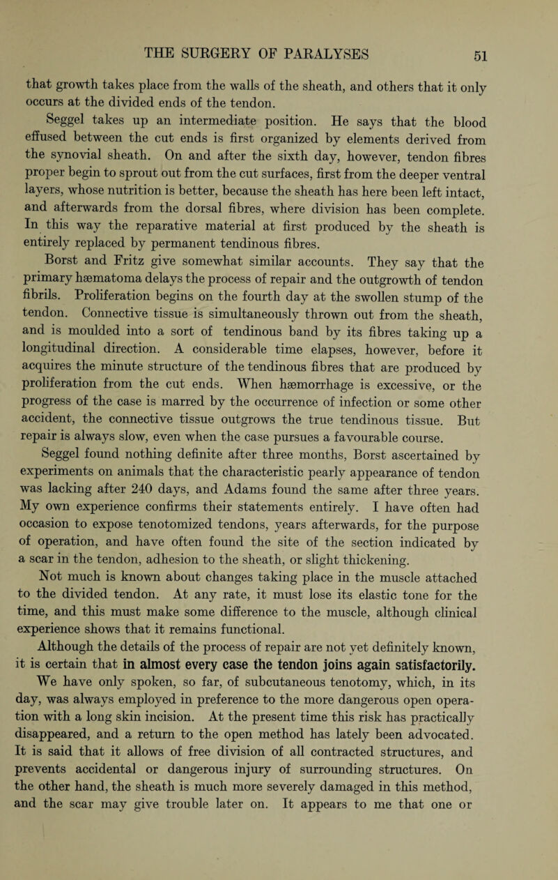 that growth takes place from the walls of the sheath, and others that it only occurs at the divided ends of the tendon. Seggel takes up an intermediate position. He says that the blood effused between the cut ends is first organized by elements derived from the synovial sheath. On and after the sixth day, however, tendon fibres proper begin to sprout out from the cut surfaces, first from the deeper ventral layers, whose nutrition is better, because the sheath has here been left intact, and afterwards from the dorsal fibres, where division has been complete. In this way the reparative material at first produced by the sheath is entirely replaced by permanent tendinous fibres. Borst and Fritz give somewhat similar accounts. They say that the primary haematoma delays the process of repair and the outgrowth of tendon fibrils. Proliferation begins on the fourth day at the swollen stump of the tendon. Connective tissue is simultaneously thrown out from the sheath, and is moulded into a sort of tendinous band by its fibres taking up a longitudinal direction. A considerable time elapses, however, before it acquires the minute structure of the tendinous fibres that are produced by proliferation from the cut ends. When haemorrhage is excessive, or the progress of the case is marred by the occurrence of infection or some other accident, the connective tissue outgrows the true tendinous tissue. But repair is always slow, even when the case pursues a favourable course. Seggel found nothing definite after three months, Borst ascertained by experiments on animals that the characteristic pearly appearance of tendon was lacking after 240 days, and Adams found the same after three years. My own experience confirms their statements entirely. I have often had occasion to expose tenotomized tendons, years afterwards, for the purpose of operation, and have often found the site of the section indicated by a scar in the tendon, adhesion to the sheath, or slight thickening. Not much is known about changes taking place in the muscle attached to the divided tendon. At any rate, it must lose its elastic tone for the time, and this must make some difference to the muscle, although clinical experience shows that it remains functional. Although the details of the process of repair are not vet definitely known, it is certain that in almost every case the tendon joins again satisfactorily. We have only spoken, so far, of subcutaneous tenotomy, which, in its day, was always employed in preference to the more dangerous open opera¬ tion with a long skin incision. At the present time this risk has practically disappeared, and a return to the open method has lately been advocated. It is said that it allows of free division of all contracted structures, and prevents accidental or dangerous injury of surrounding structures. On the other hand, the sheath is much more severely damaged in this method, and the scar may give trouble later on. It appears to me that one or