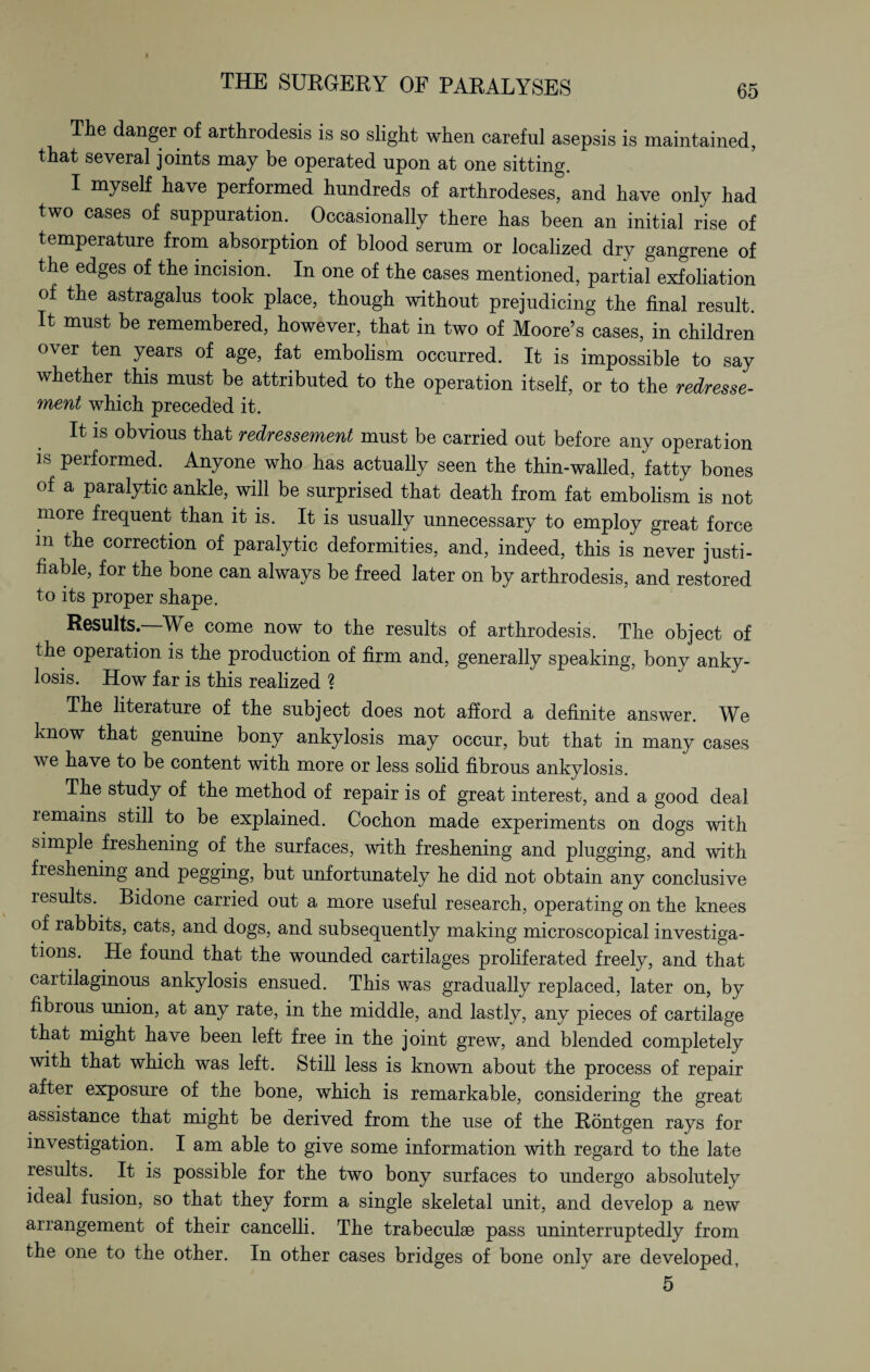 The danger of arthrodesis is so slight when careful asepsis is maintained, that several joints may be operated upon at one sitting. I myself have performed hundreds of arthrodeses, and have only had two eases of suppuration.. Occasionally there has been an initial rise of temperature from absorption of blood serum or localized dry gangrene of the edges of the incision. In one of the cases mentioned, partial exfoliation of the astragalus took place, though without prejudicing the final result. It must be remembered, however, that in two of Moore’s cases, in children over ten years of age, fat embolism occurred. It is impossible to say whether this must be attributed to the operation itself, or to the redresse- ment which preceded it. It is obvious that redressement must be carried out before any operation is performed. Anyone who has actually seen the thin-walled, fatty bones of a paralytic ankle, will be surprised that death from fat embolism is not more frequent than it is. It is usually unnecessary to employ great force in the correction of paralytic deformities, and, indeed, this is never justi¬ fiable, for the bone can always be freed later on by arthrodesis, and restored to its proper shape. Results.—We come now to the results of arthrodesis. The object of the operation is the production of firm and, generally speaking, bony anky¬ losis. How far is this realized ? The literature of the subject does not afford a definite answer. We know that genuine bony ankylosis may occur, but that in many cases we have to be content with more or less solid fibrous ankylosis. The study of the method of repair is of great interest, and a good deal remains still to be explained. Cochon made experiments on dogs with simple freshening of the surfaces, with freshening and plugging, and with fieshening and pegging, but unfortunately he did not obtain any conclusive lesults. Bidone carried out a more useful research, operating on the knees of rabbits, cats, and dogs, and subsequently making microscopical investiga¬ tions. He found that the wounded cartilages proliferated freely, and that cartilaginous ankylosis ensued. This was gradually replaced, later on, by fibrous union, at any rate, in the middle, and lastly, any pieces of cartilage that might have been left free in the joint grew, and blended completely with that which was left. Still less is known about the process of repair after exposure of the bone, which is remarkable, considering the great assistance that might be derived from the use of the Röntgen rays for investigation. I am able to give some information with regard to the late results. It is possible for the two bony surfaces to undergo absolutely ideal fusion, so that they form a single skeletal unit, and develop a new arrangement of their eancelli. The trabeculae pass uninterruptedly from the one to the other. In other cases bridges of bone only are developed, 5