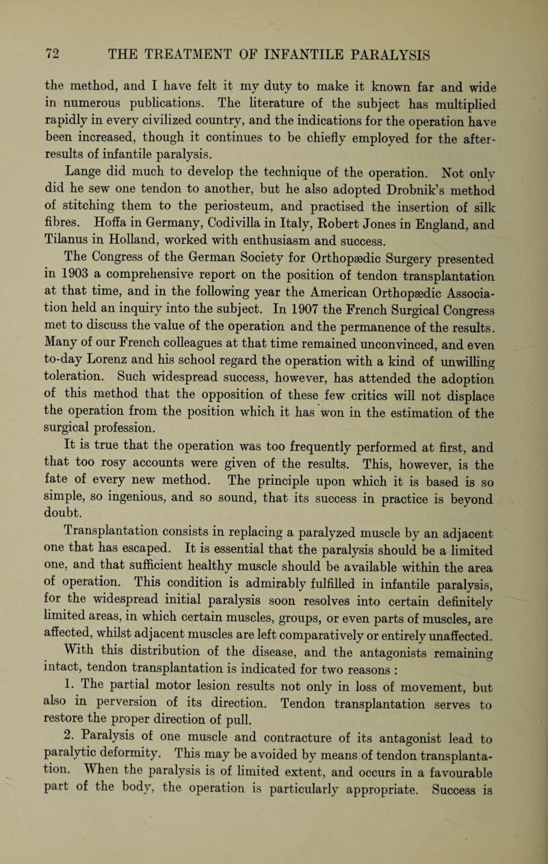 the method, and I have felt it my duty to make it known far and wide in numerous publications. The literature of the subject has multiplied rapidly in every civilized country, and the indications for the operation have been increased, though it continues to be chiefly employed for the after- results of infantile paralysis. Lange did much to develop the technique of the operation. Not only did he sew one tendon to another, but he also adopted Drobnik’s method of stitching them to the periosteum, and practised the insertion of silk fibres. Hoff a in Germany, Codi villa in Italy, Robert Jones in England, and Tilanus in Holland, worked with enthusiasm and success. The Congress of the German Society for Orthopaedic Surgery presented in 1903 a comprehensive report on the position of tendon transplantation at that time, and in the following year the American Orthopaedic Associa¬ tion held an inquiry into the subject. In 1907 the French Surgical Congress met to discuss the value of the operation and the permanence of the results. Many of our French colleagues at that time remained unconvinced, and even to-day Lorenz and his school regard the operation with a kind of unwilling toleration. Such widespread success, however, has attended the adoption of this method that the opposition of these few critics will not displace the operation from the position which it has won in the estimation of the surgical profession. It is true that the operation was too frequently performed at first, and that too rosy accounts were given of the results. This, however, is the fate of every new method. The principle upon which it is based is so simple, so ingenious, and so sound, that its success in practice is beyond doubt. Transplantation consists in replacing a paralyzed muscle by an adjacent one that has escaped. It is essential that the paralysis should be a limited one, and that sufficient healthy muscle should be available within the area of operation. This condition is admirably fulfilled in infantile paralysis, for the widespread initial paralysis soon resolves into certain definitely limited areas, in which certain muscles, groups, or even parts of muscles, are affected, whilst adjacent muscles are left comparatively or entirely unaffected. With this distribution of the disease, and the antagonists remaining intact, tendon transplantation is indicated for two reasons : 1. The partial motor lesion results not only in loss of movement, but also in perversion of its direction. Tendon transplantation serves to restore the proper direction of pull. 2. Paralysis of one muscle and contracture of its antagonist lead to paralytic deformity. This may be avoided by means of tendon transplanta¬ tion. When the paralysis is of limited extent, and occurs in a favourable part of the body, the operation is particularly appropriate. Success is