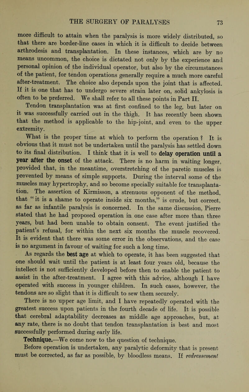 more difficult to attain when the paralysis is more widely distributed, so that there are border-line cases in which it is difficult to decide between arthrodesis and transplantation. In these instances, which are by no means uncommon, the choice is dictated not only by the experience and personal opinion of the individual operator, but also by the circumstances of the patient, for tendon operations generally require a much more careful after-treatment. The choice also depends upon the joint that is affected. If it is one that has to undergo severe strain later on, solid ankylosis is often to be preferred. We shall refer to all these points in Part II. Tendon transplantation was at first confined to the leg, but later on it was successfully carried out in the thigh. It has recently been shown that the method is applicable to the hip-joint, and even to the upper extremity. What is the proper time at which to perform the operation ? It is obvious that it must not be undertaken until the paralysis has settled down to its final distribution. I think that it is well to delay operation until a year after the onset of the attack. There is no harm in waiting longer, provided that, in the meantime, overstretching of the paretic muscles is prevented by means of simple supports. During the interval some of the muscles may hypertrophy, and so become specially suitable for transplanta¬ tion. The assertion of Kirmisson, a strenuous opponent of the method, that “ it is a shame to operate inside six months,” is crude, but correct, as far as infantile paralysis is concerned. In the same discussion, Pierre stated that he had proposed operation in one case after more than three years, but had been unable to obtain consent. The event justified the patient’s refusal, for within the next six months the muscle recovered. It is evident that there was some error in the observations, and the case is no argument in favour of waiting for such a long time. As regards the best age at which to operate, it has been suggested that one should wait until the patient is at least four years old, because the intellect is not sufficiently developed before then to enable the patient to assist in the after-treatment. I agree with this advice, although I have operated with success in younger children. In such cases, however, the tendons are so slight that it is difficult to sew them securely. There is no upper age limit, and I have repeatedly operated with the greatest success upon patients in the fourth decade of life. It is possible that cerebral adaptability decreases as middle age approaches, but, at any rate, there is no doubt that tendon transplantation is best and most successfully performed during early life. Technique.—We come now to the question of technique. Before operation is undertaken, any paralytic deformity that is present must be corrected, as far as possible, by bloodless means. If redressement