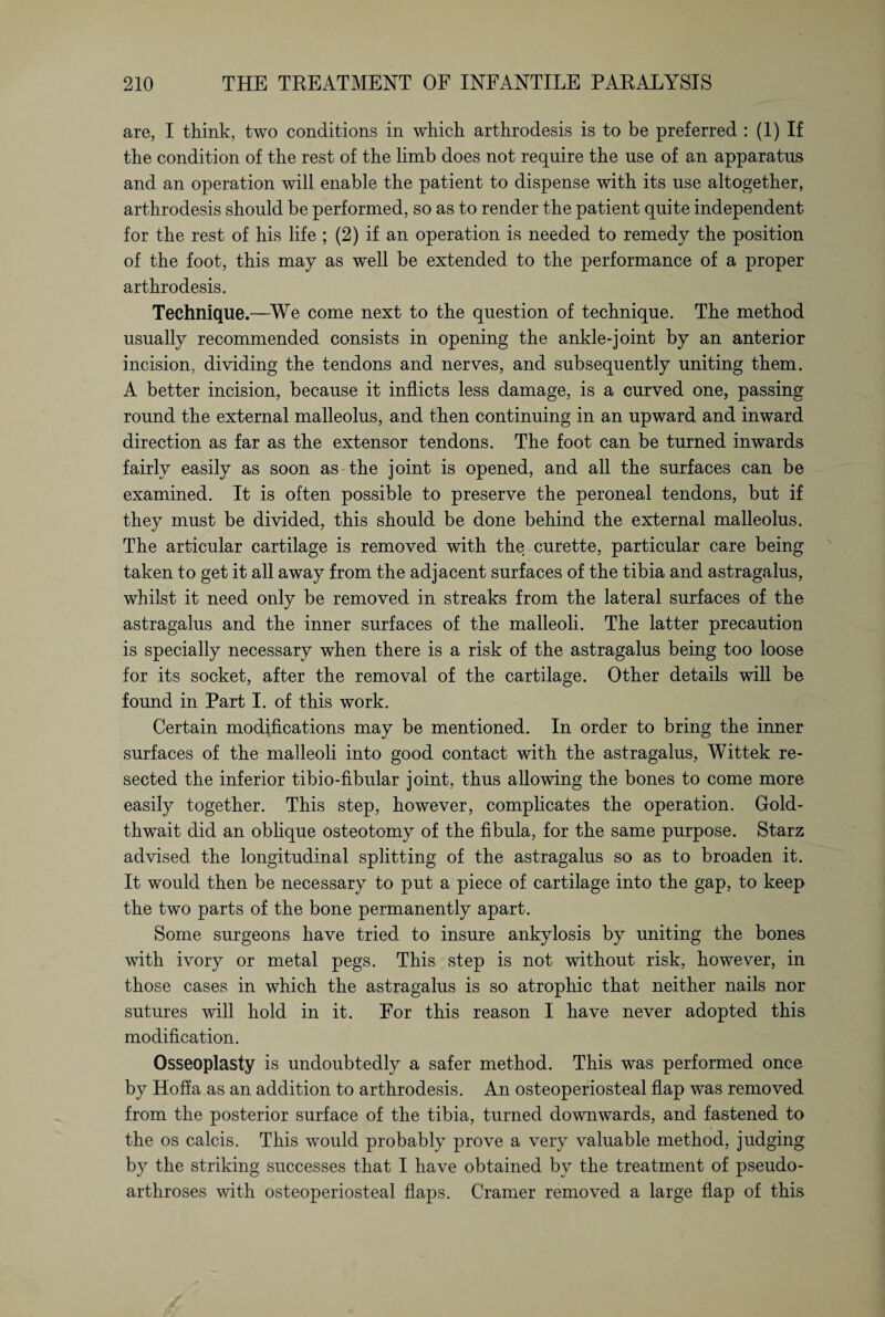 are, I think, two conditions in which arthrodesis is to be preferred : (1) If the condition of the rest of the limb does not require the use of an apparatus and an operation will enable the patient to dispense with its use altogether, arthrodesis should be performed, so as to render the patient quite independent for the rest of his life ; (2) if an operation is needed to remedy the position of the foot, this may as well be extended to the performance of a proper arthrodesis. Technique.—We come next to the question of technique. The method usually recommended consists in opening the ankle-joint by an anterior incision, dividing the tendons and nerves, and subsequently uniting them. A better incision, because it inflicts less damage, is a curved one, passing round the external malleolus, and then continuing in an upward and inward direction as far as the extensor tendons. The foot can be turned inwards fairly easily as soon as the joint is opened, and all the surfaces can be examined. It is often possible to preserve the peroneal tendons, but if they must be divided, this should be done behind the external malleolus. The articular cartilage is removed with the curette, particular care being taken to get it all away from the adjacent surfaces of the tibia and astragalus, whilst it need only be removed in streaks from the lateral surfaces of the astragalus and the inner surfaces of the malleoli. The latter precaution is specially necessary when there is a risk of the astragalus being too loose for its socket, after the removal of the cartilage. Other details will be found in Part I. of this work. Certain modifications may be mentioned. In order to bring the inner surfaces of the malleoli into good contact with the astragalus, Wittek re¬ sected the inferior tibio-fibular joint, thus allowing the bones to come more easily together. This step, however, complicates the operation. G-old- thwait did an oblique Osteotomy of the fibula, for the same purpose. Starz advised the longitudinal splitting of the astragalus so as to broaden it. It would then be necessary to put a piece of cartilage into the gap, to keep the two parts of the bone permanently apart. Some surgeons have tried to insure ankylosis by uniting the bones with ivory or metal pegs. This step is not without risk, however, in those cases in which the astragalus is so atrophic that neither nails nor sutures will hold in it. For this reason I have never adopted this modification. Osseoplasty is undoubtedly a safer method. This was performed once by Hoff a as an addition to arthrodesis. An osteoperiosteal flap was removed from the posterior surface of the tibia, turned downwards, and fastened to the os calcis. This would probably prove a very valuable method, judging by the striking successes that I have obtained by the treatment of pseudo¬ arthroses with osteoperiosteal flaps. Cramer removed a large flap of this