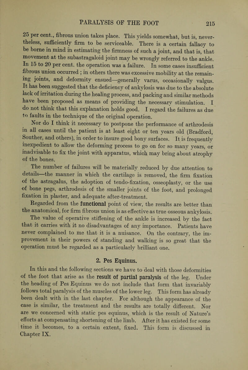 25 per cent., fibrous union takes place. This yields somewhat, but is, never¬ theless, sufficiently firm to be serviceable. There is a certain fallacy to be borne in mind in estimating the firmness of such a joint, and that is, that movement at the subastragaloid joint may be wrongly referred to the ankle. In 15 to 20 per cent, the operation was a failure. In some cases insufficient fibrous union occurred ; in others there was excessive mobility at the remain- ing joints, and deformity ensued—generally varus, occasionally valgus. It has been suggested that the deficiency of ankylosis was due to the absolute lack of irritation during the healing process, and packing and similar methods have been proposed as means of providing the necessary stimulation. I do not think that this explanation holds good. I regard the failures as due to faults in the technique of the original operation. Yor do I think it necessary to postpone the performance of arthrodesis in all cases until the patient is at least eight or ten years old (Bradford, Souther, and others), in order to insure good bony surfaces. It is frequently inexpedient to allow the deforming process to go on for so many years, or inadvisable to fix the joint with apparatus, which may bring about atrophy of the bones. The number of failures will be materially reduced by due attention to details—the manner in which the cartilage is removed, the firm fixation of the astragalus, the adoption of tendo-fixation, osseoplasty, or the use of bone pegs, arthrodesis of the smaller joints of the foot, and prolonged fixation in plaster, and adequate after-treatment. Regarded from the functional point of view, the results are better than the anatomical, for firm fibrous union is as effective as true osseous ankylosis. The value of operative stiffening of the ankle is increased by the fact that it carries with it no disadvantages of any importance. Patients have never complained to me that it is a nuisance. On the contrary, the im¬ provement in their powers of standing and walking is so great that the operation must be regarded as a particularly brilliant one. 2. Pes Equinus. In this and the following sections we have to deal with those deformities of the foot that arise as the result of partial paralysis of the leg. Under the heading of Pes Equinus we do not include that form that invariably follows total paralysis of the muscles of the lower leg. This form has already been dealt with in the last chapter. For although the appearance of the case is similar, the treatment and the results are totally different. Nor are we concerned with static pes equinus, which is the result of Nature’s efforts at compensating shortening of the limb. After it has existed for some time it becomes, to a certain extent, fixed. This form is discussed in Chapter IX.