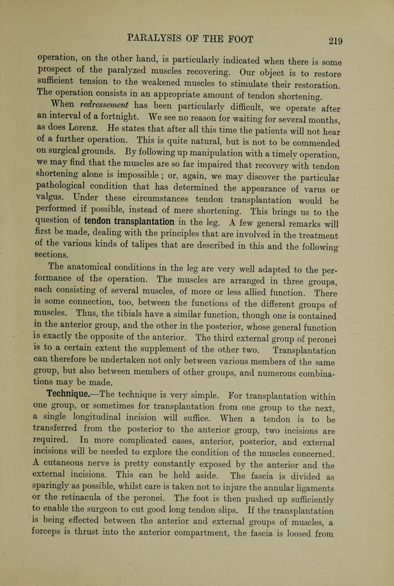 operation, on the other hand, is particularly indicated when there is some prospect of the paralyzed muscles recovering. Our object is to restore sufficient tension to the weakened muscles to stimulate their restoration. The operation consists in an appropriate amount of tendon shortening. When redressement has been particularly difficult, we operate after an interval of a fortnight. We see no reason for waiting for several months, as does Lorenz. He states that after all this time the patients will not hear of a further operation. This is quite natural, but is not to be commended on surgical grounds. By following up manipulation with a timely operation, we may find that the muscles are so far impaired that recovery with tendon shortening alone is impossible ; or, again, we may discover the particular pathological condition that has determined the appearance of varus or valgus. Under these circumstances tendon transplantation would be performed if possible, instead of mere shortening. This brings us to the question of tendon transplantation in the leg. A few general remarks will first be made, dealing with the principles that are involved in the treatment of the various kinds of talipes that are described in this and the following sections. The anatomical conditions in the leg are very well adapted to the per¬ formance of the operation. The muscles are arranged in three groups, each consisting of several muscles, of more or less allied function. There is some connection, too, between the functions of the different groups of muscles. Thus, the tibials have a similar function, though one is contained in the anterior group, and the other in the posterior, whose general function is exactly the opposite of the anterior. The third external group of peronei is to a certain extent the supplement of the other two. Transplantation can therefore be undertaken not only between various members of the same group, but also between members of other groups, and numerous combina¬ tions may be made. Technique—The technique is very simple. For transplantation within one group, or sometimes for transplantation from one group to the next, a single longitudinal incision will suffice. When a tendon is to be transferred from the posterior to the anterior group, two incisions are required. In more complicated cases, anterior, posterior, and external incisions will be needed to explore the condition of the muscles concerned. A cutaneous nerve is pretty constantly exposed by the anterior and the external incisions. This can be held aside. The fascia is divided as sparingly as possible, whilst care is taken not to injure the annular ligaments or the retinacula of the peronei. The foot is then pushed up sufficiently to enable the surgeon to cut good long tendon slips. If the transplantation is being effected between the anterior and external groups of muscles, a forceps is thrust into the anterior compartment, the fascia is loosed from