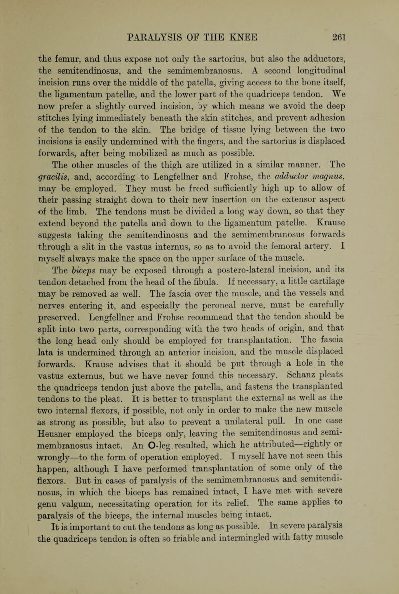 the femur, and thus expose not only the sartorius, but also the adductors, the semitendinosus, and the semimembranosus. A second longitudinal incision runs over the middle of the patella, giving access to the bone itself, the ligamentum patellae, and the lower part of the quadriceps tendon. We now prefer a slightly curved incision, by which means we avoid the deep stitches lying immediately beneath the skin stitches, and prevent adhesion of the tendon to the skin. The bridge of tissue lying between the two incisions is easily undermined with the fingers, and the sartorius is displaced forwards, after being mobilized as much as possible. The other muscles of the thigh are utilized in a similar manner. The gracilis, and, according to Lengfellner and Frohse, the adductor magnus, may be employed. They must be freed sufficiently high up to allow of their passing straight down to their new insertion on the extensor aspect of the limb. The tendons must be divided a long way down, so that they extend beyond the patella and down to the ligamentum patellse. Krause suggests taking the semitendinosus and the semimembranosus forwards through a slit in the vastus internus, so as to avoid the femoral artery. I myself always make the space on the upper surface of the muscle. The biceps may be exposed through a postero-lateral incision, and its tendon detached from the head of the fibula. If necessary, a little cartilage may be removed as well. The fascia over the muscle, and the vessels and nerves entering it, and especially the peroneal nerve, must be carefully preserved. Lengfellner and Frohse recommend that the tendon should be split into two parts, corresponding with the two heads of origin, and that the long head only should be employed for transplantation. The fascia lata is undermined through an anterior incision, and the muscle displaced forwards. Krause advises that it should be put through a hole in the vastus externus, but we have never found this necessary. Schanz pleats the quadriceps tendon just above the patella, and fastens the transplanted tendons to the pleat. It is better to transplant the external as well as the two internal flexors, if possible, not only in order to make the new muscle as strong as possible, but also to prevent a unilateral pull. In one case Heusner employed the biceps only, leaving the semitendinosus and semi¬ membranosus intact. An O-leg, resulted, which he attributed—rightly or wrongly—to the form of operation employed. I myself have not seen this happen, although I have performed transplantation of some only of the flexors. But in cases of paralysis of the semimembranosus and semitendi¬ nosus, in which the biceps has remained intact, I have met with severe genu valgum, necessitating operation for its relief. The same applies to paralysis of the biceps, the internal muscles being intact. It is important to cut the tendons as long as possible. In severe paralysis the quadriceps tendon is often so friable and intermingled with fatty muscle
