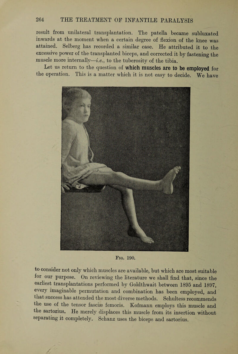 result from unilateral transplantation. The patella became subluxated inwards at the moment when a certain degree of flexion of the knee was attained. Selberg has recorded a similar case. He attributed it to the excessive power of the transplanted biceps, and corrected it by fastening the muscle more internally—i.e., to the tuberosity of the tibia. Let us return to the question of which muscles are to be employed for the operation. This is a matter which it is not easy to decide. We have Fig. 190. to consider not only which muscles are available, but which are most suitable for our purpose. On reviewing the literature we shall find that, since the earliest transplantations performed by Goldthwait between 1895 and 1897, every imaginable permutation and combination has been employed, and that success has attended the most diverse methods. Schultess recommends the use of the tensor fascise femoris. Kofmann employs this muscle and the sartorius. He merely displaces this muscle from its insertion without separating it completely. Schanz uses the biceps and sartorius.