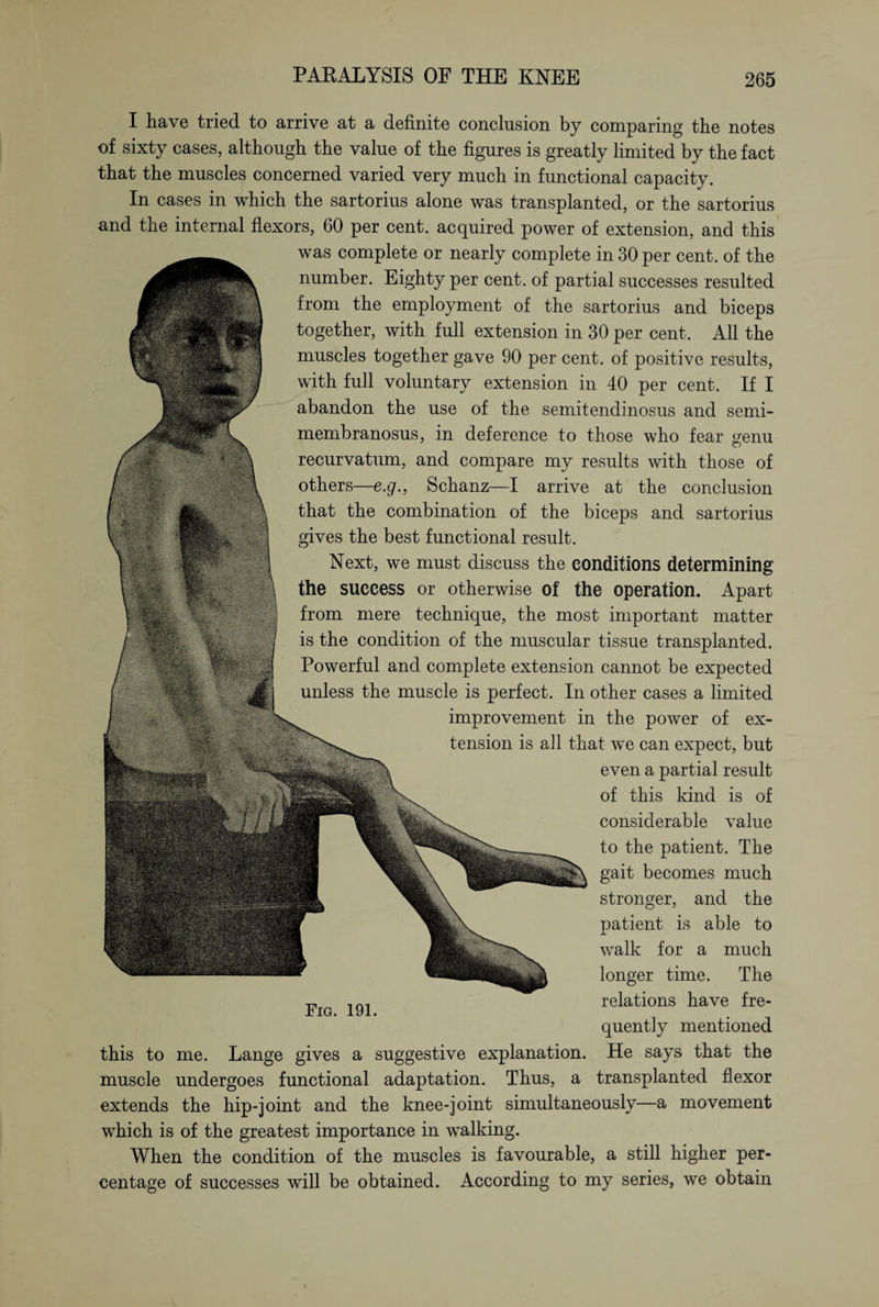 I have tried, to arrive at a definite conclusion by comparing the notes of sixty cases, although the value of the figures is greatly limited by the fact that the muscles concerned varied very much in functional capacity. In cases in which the sartorius alone was transplanted, or the sartorius and the internal flexors, 60 per cent, acquired power of extension, and this was complete or nearly complete in 30 per cent, of the number. Eighty per cent, of partial successes resulted from the employment of the sartorius and biceps together, with full extension in 30 per cent. All the muscles together gave 90 per cent, of positive results, with full voluntary extension in 40 per cent. If I abandon the use of the semitendinosus and semi¬ membranosus, in deference to those who fear genu recurvatum, and compare my results with those of others—e.g., Schanz—I arrive at the conclusion that the combination of the biceps and sartorius gives the best functional result. Next, we must discuss the conditions determining the success or otherwise of the operation. Apart from mere technique, the most important matter is the condition of the muscular tissue transplanted. Powerful and complete extension cannot be expected unless the muscle is perfect. In other cases a limited improvement in the power of ex¬ tension is all that we can expect, but even a partial result of this kind is of considerable value to the patient. The gait becomes much stronger, and the patient is able to walk for a much longer time. The relations have fre¬ quently mentioned He says that the transplanted flexor Fig. 191. this to me. Lange gives a suggestive explanation muscle undergoes functional adaptation. Thus, a extends the hip-joint and the knee-joint simultaneously—a movement which is of the greatest importance in walking. When the condition of the muscles is favourable, a still higher per¬ centage of successes will be obtained. According to my series, we obtain
