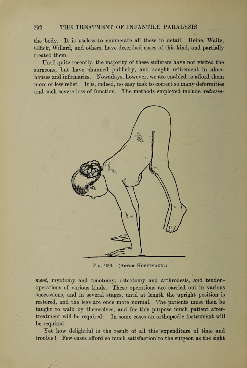 the body. It is useless to enumerate all these in detail. Heine, Waitz, Glück, Willard, and others, have described cases of this kind, and partially treated them. Until quite recently, the majority of these sufferers have not visited the surgeons, but have shunned publicity, and sought retirement in alms¬ houses and infirmaries. Nowadays, however, we are enabled to afford them more or less relief. It is, indeed, no easy task to correct so many deformities and such severe loss of function. The methods employed include redresse- Fig. 220. (After Hoeftmann.) merit, myotomy and tenotomy, osteotomy and arthrodesis, and tendon- operations of various kinds. These operations are carried out in various successions, and in several stages, until at length the upright position is restored, and the legs are once more normal. The patients must then be taught to walk by themselves, and for this purpose much patient after- treatment will be required. In some cases an orthopaedic instrument will be required. Yet how delightful is the result of all this expenditure of time and trouble ! Few cases afford so much satisfaction to the surgeon as the sight