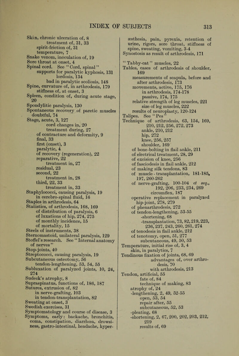 Skin, chronic ulceration of, 8 treatment of, 31, 33 spirit-friction of, 31 temperature, 7 Snake venom, inoculation of, 19 Sore throat at onset, 4 Spinal cord. See “Cord, spinal” supports for paralytic kyphosis, 131 lordosis, 134 bad in paralytic scoliosis, 148 Spine, curvature of, in arthrodesis, 179 stiffness of, at onset, 3 Spleen, condition of, during acute stage, 20 Spondylitic paralysis, 130 Spontaneous recovery of paretic muscles doubtful, 74 Stage, acute, 3, 127 cord changes in, 20 treatment during, 27 of contracture and deformity, 9 final, 33 first (onset), 3 paralytic, 4 of recovery (regeneration), 22 reparative, 22 treatment in, 27 residual, 23 second, 22 treatment in, 28 third, 22, 33 treatment in, 33 Staphylococci, causing paralysis, 19 in cerebro-spinal fluid, 16 Staples in arthrodesis, 64 Statistics, of arthrodesis, 168, 169 of distribution of paralysis, 6 of luxations of hip, 274, 275 of monthly incidence, 15 of mortality, 15 Steels of instruments, 38 Sternomastoid, unilateral paralysis, 129 Stoffel’s research. See “ Internal anatomy of nerves ” Stop-joints, 40 Streptococci, causing paralysis, 19 Subcutaneous osteotomy, 56 tendon-lengthening, 53, 54, 55 Subluxation of paralyzed joints, 10, 24, 274 Sudeck’s atrophy, 8 Supraspinatus, functions of, 186, 187 Sutures, extrusion of, 82 in nerve-grafting, 103 in tendon-transplantation, 82 Sweating at onset, 3 Swedish exercises, 31 Symptomatology and course of disease, 3 Symptoms, early: backache, bronchitis, coma, constipation, diarrhoea, drowsi¬ ness, gastro-intestinal, headache, hyper- sesthesia, pain, pyrexia, retention of urine, rigors, sore throat, stiffness of spine, sweating, vomiting, 3-4 Synostosis as result of arthrodesis, 171 “ Tabby-cat” muscles, 22 Tables, cases of arthrodesis of shoulder, 169 measurements of scapula, before and after arthrodesis, 173 movements, active, 175, 176 in arthrodesis, 174-178 passive, 174, 175 relative strength of leg muscles, 221 size of leg muscles, 222 results of neuroplasty, 120-124 Talipes. See “Pes” Technique of arthrodesis, 63, 154, 169, 210, 212, 256, 272, 273 ankle, 210, 212 hip, 272 knee, 256, 257 shoulder, 169 of bone-bolting in flail ankle, 211 of electrical treatment, 28, 29 of excision of knee, 256 of fasciodesis in flail ankle, 212 of making silk tendons, 83 of muscle - transplantation, 181-185, 197, 260-262 of nerve-grafting, 100-104 et seq., 192, 206, 233, 234, 269 circumflex, 187 operative replacement in paralyzed hip-joint, 278, 279 of phenarthrodesis, 272 of tendon-lengthening, 53-55 -shortening, 68 -transplantation, 73, 82,219,223, 236, 237,243,260, 261,274 of ten odesis in flail ankle, 212 of tenotomy, open, 51, 277 subcutaneous, 49, 50, 53 Temperature, initial rise of, 3, 4 skin, in paralytics, 7 Tendinous fixation of joints, 68, 69 advantages of, over arthro¬ desis, 70 with arthrodesis, 213 Tendon, artificial, 55 fate of, 84 technique of making, 83 atrophy of, 24 -lengthening, 2, 49, 52-55 open, 53, 54 repair after, 55 subcutaneous, 52, 53 -pleating, 68 -shortening, 2, 67, 200, 202,203, 212, 219 results of, 69