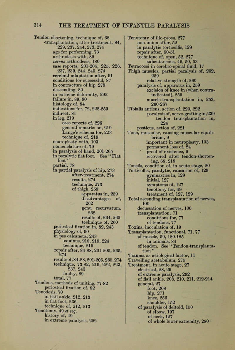 Tendon-shortening, technique of, 68 -transplantation, after-treatment, 84, 229, 237, 244, 273, 274 age for performing, 73 arthrodesis with, 89 versus arthrodesis, 180 case reports, 201-205, 225, 226, 237, 239, 244, 245, 274 cerebral adaptation after, 91 conditions for successful, 87 in contracture of hip, 279 descending, 80 in extreme deformity, 292 failure in, 89, 90 histology of, 84 indications for, 72, 228-259 indirect, 81 in leg, 219 case reports of, 226 general remarks on, 219 Lange’s schema for, 223 technique of, 219 neuroplasty with, 103 nomenclature of, 79 in paralysis of hand, 201-205 in paralytic flat foot. See “ Flat foot ” partial, 78 <■ in partial paralysis of hip, 273 after-treatment, 274 results, 274 technique, 273 of thigh, 259 apparatus in, 259 disadvantages of, 262 genu recurvatum, 262 results of, 264, 265 technique of, 260 periosteal fixation in, 82, 243 physiology of, 90 in pes calcaneus, 243 equinus, 218, 219, 224 technique, 219 repair after, 84-88, 201-205, 265, 274 results of, 84-88,201-205,265,274 technique, 73-82, 219, 222, 223, 237,243 faulty, 89 total, 77 Tendons, methods of uniting, 77-82 periosteal fixation of, 82 Tenodesis, 70 in flail ankle, 212, 213 in flat foot, 236 technique of, 212, 213 Tenotomy, 49 et seq. history of, 49 in extreme paralysis, 292 Tenotomy of ilio-psoas, 277 non-union after, 52 in paralytic torticollis, 129 repair after, 50-51 technique of, open, 52, 277 subcutaneous, 49, 50, 53 Tetracocci in cerebro-spinal fluid, 17 Thigh muscles, partial paralysis of, 252, 259 relative strength of, 260 paralysis of, apparatus in, 259 excision of knee in (when contra¬ indicated), 259 muscle-transplantation in, 253, 260-267 Tibialis anticus, action of, 220, 222 paralysisof, nerve-grafting in, 239 tendon - transplantation in, 224 posticus, action of, 221 Tone, muscular, causing muscular equili¬ brium, 9 important in neuroplasty, 103 permanent loss of, 24 proof of existence, 9 recovered after tendon-shorten¬ ing, 68, 219 Tonsils, condition of, in acute stage, 20 Torticollis, paralytic, causation of, 129 gymnastics in, 129 initial, 127 symptoms of, 127 tenotomy for, 49 treatment of, 127, 129 Total ascending transplantation of nerves, 100 decussation of nerves, 100 transplantation, 71 conditions for, 77 of tendons, 77 Toxins, inoculation of, 19 Transplantation, functional, 71, 77 of muscle, 59, 180-185 in animals, 84 of tendon. See “ Tendon-transplanta¬ tion ” Trauma as setiological factor, 11 Travelling acetabulum, 275 Treatment, in acute stage, 27 electrical, 28, 29 of extreme paralysis, 292 of flail ankle, 208, 210, 211, 212-214 general, 27 foot, 208 hip, 271 knee, 256 shoulder, 152 of paralysis of deltoid, 150 of elbow, 197 of neck, 127 of whole lower extremity, 280