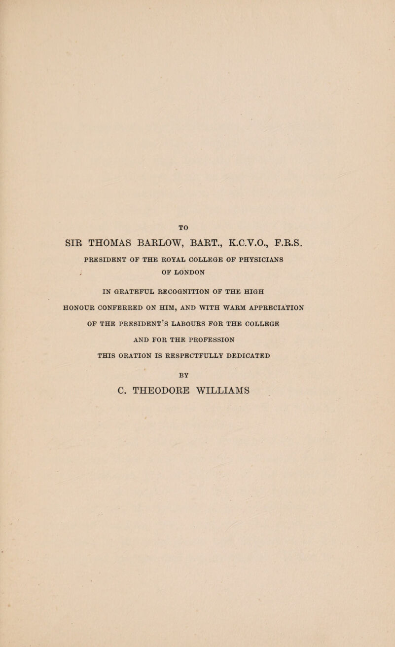 TO SIR THOMAS BARLOW, BART., K.C.Y.O., F.R.S. PRESIDENT OF THE ROYAL COLLEGE OF PHYSICIANS OF LONDON IN GRATEFUL RECOGNITION OF THE HIGH HONOUR CONFERRED ON HIM, AND WITH WARM APPRECIATION OF THE PRESIDENT’S LABOURS FOR THE COLLEGE AND FOR THE PROFESSION THIS ORATION IS RESPECTFULLY DEDICATED BY C. THEODORE WILLIAMS