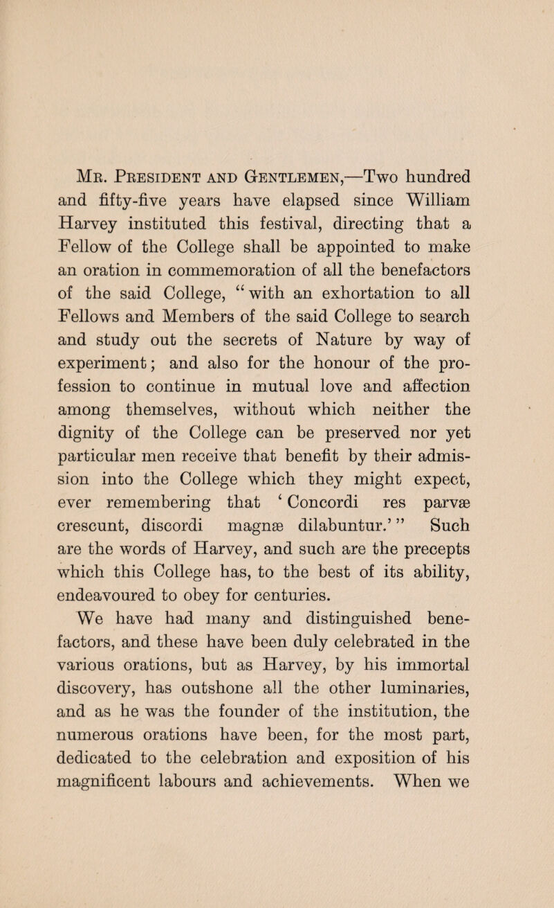 Mr. President and Gentlemen,—Two hundred and fifty-five years have elapsed since William Harvey instituted this festival, directing that a Fellow of the College shall be appointed to make an oration in commemoration of all the benefactors of the said College, “ with an exhortation to all Fellows and Members of the said College to search and study out the secrets of Nature by way of experiment; and also for the honour of the pro¬ fession to continue in mutual love and affection among themselves, without which neither the dignity of the College can be preserved nor yet particular men receive that benefit by their admis¬ sion into the College which they might expect, ever remembering that 4 Concordi res parvae crescunt, discordi magnae dilab untur.’ ” Such are the words of Harvey, and such are the precepts which this College has, to the best of its ability, endeavoured to obey for centuries. We have had many and distinguished bene¬ factors, and these have been duly celebrated in the various orations, but as Harvey, by his immortal discovery, has outshone all the other luminaries, and as he was the founder of the institution, the numerous orations have been, for the most part, dedicated to the celebration and exposition of his magnificent labours and achievements. When we