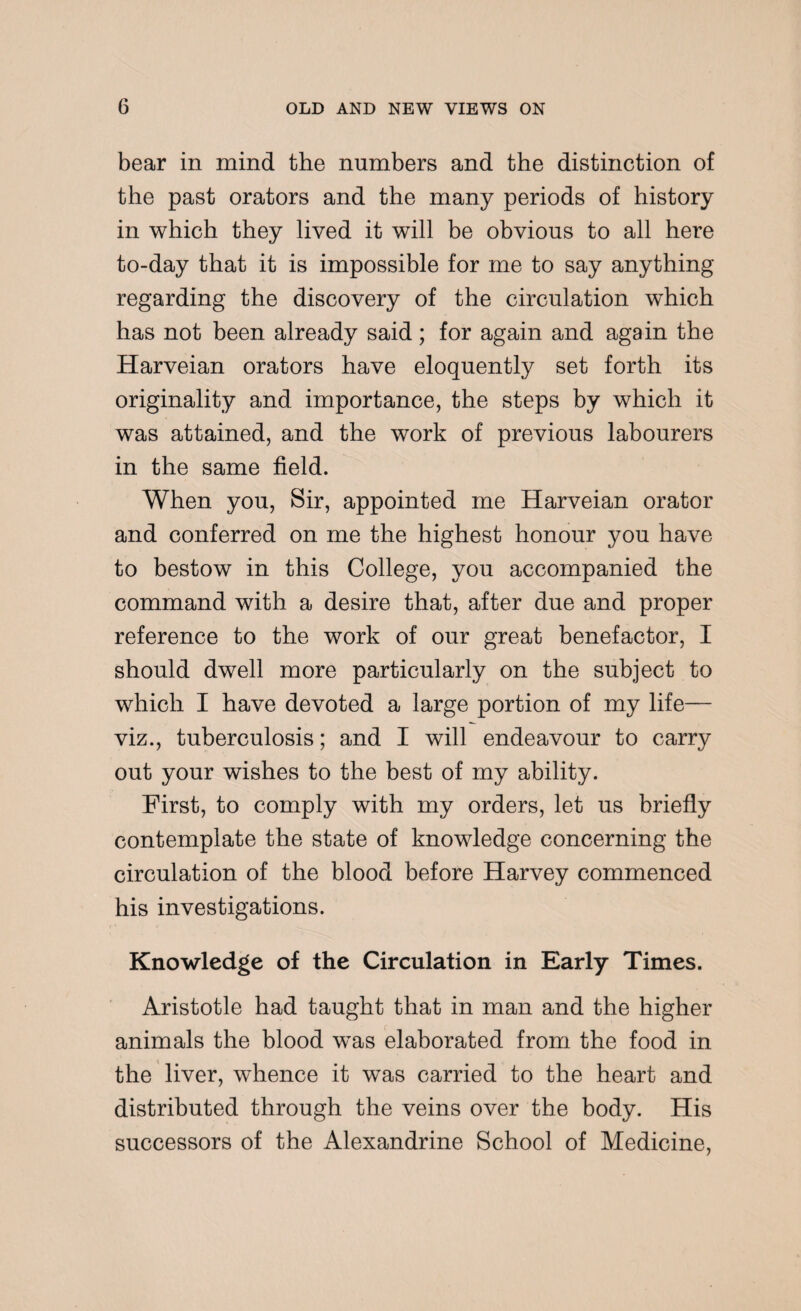 bear in mind the numbers and the distinction of the past orators and the many periods of history in which they lived it will be obvious to all here to-day that it is impossible for me to say anything regarding the discovery of the circulation which has not been already said; for again and again the Harveian orators have eloquently set forth its originality and importance, the steps by which it was attained, and the work of previous labourers in the same field. When you, Sir, appointed me Harveian orator and conferred on me the highest honour you have to bestow in this College, you accompanied the command with a desire that, after due and proper reference to the work of our great benefactor, I should dwell more particularly on the subject to which I have devoted a large portion of my life— viz., tuberculosis; and I will endeavour to carry out your wishes to the best of my ability. First, to comply with my orders, let us briefly contemplate the state of knowledge concerning the circulation of the blood before Harvey commenced his investigations. Knowledge of the Circulation in Early Times. Aristotle had taught that in man and the higher animals the blood wTas elaborated from the food in the liver, whence it was carried to the heart and distributed through the veins over the body. His successors of the Alexandrine School of Medicine,