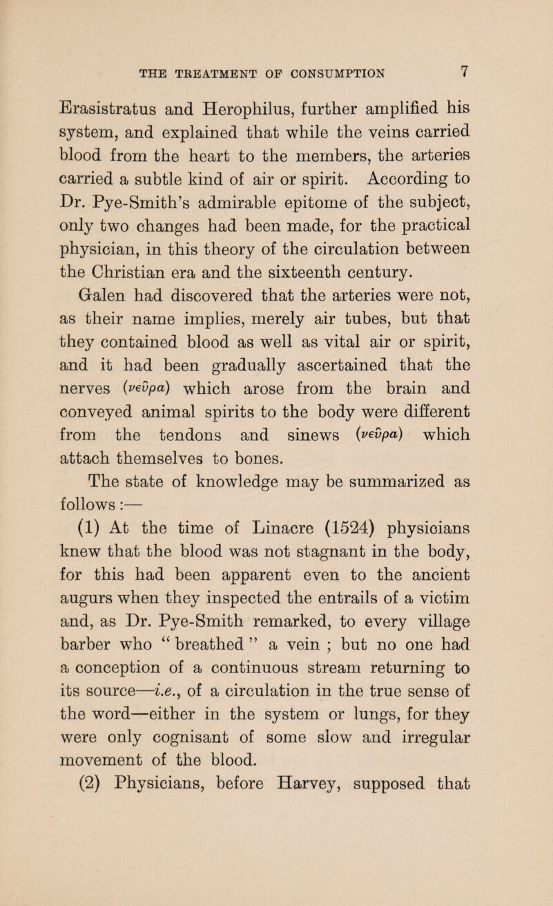 Erasistratus and Herophilus, further amplified his system, and explained that while the veins carried blood from the heart to the members, the arteries carried a subtle kind of air or spirit. According to Dr. Pye-Smith’s admirable epitome of the subject, only two changes had been made, for the practical physician, in this theory of the circulation between the Christian era and the sixteenth century. Galen had discovered that the arteries were not, as their name implies, merely air tubes, but that they contained blood as well as vital air or spirit, and it had been gradually ascertained that the nerves (vevpa) which arose from the brain and conveyed animal spirits to the body were different from the tendons and sinews (vevpa) which attach themselves to bones. The state of knowledge may be summarized as follows:— (1) At the time of Linacre (1524) physicians knew that the blood was not stagnant in the body, for this had been apparent even to the ancient augurs when they inspected the entrails of a victim and, as Dr. Pye-Smith remarked, to every village barber who “ breathed ” a vein ; but no one had a conception of a continuous stream returning to its source—i.e., of a circulation in the true sense of the word—either in the system or lungs, for they were only cognisant of some slow and irregular movement of the blood. (2) Physicians, before Harvey, supposed that