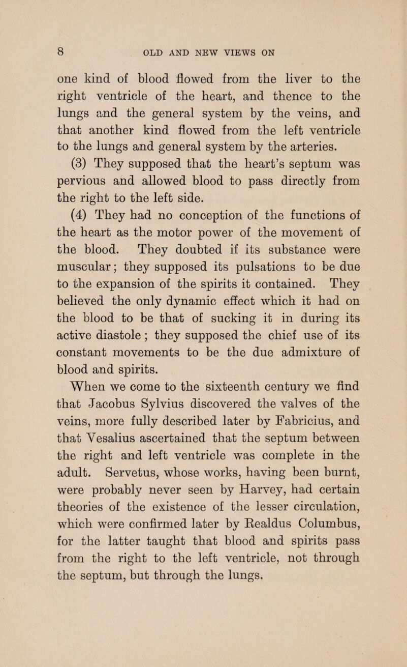 one kind of blood flowed from the liver to the right ventricle of the heart, and thence to the lungs and the general system by the veins, and that another kind flowed from the left ventricle to the lungs and general system by the arteries. (3) They supposed that the heart’s septum w7as pervious and allowed blood to pass directly from the right to the left side. (4) They had no conception of the functions of the heart as the motor power of the movement of the blood. They doubted if its substance were muscular; they supposed its pulsations to be due to the expansion of the spirits it contained. They believed the only dynamic effect which it had on the blood to be that of sucking it in during its active diastole; they supposed the chief use of its constant movements to be the due admixture of blood and spirits. When we come to the sixteenth century we find that Jacobus Sylvius discovered the valves of the veins, more fully described later by Fabricius, and that Yesalius ascertained that the septum between the right and left ventricle was complete in the adult. Servetus, whose works, having been burnt, were probably never seen by Harvey, had certain theories of the existence of the lesser circulation, which were confirmed later by Eealdus Columbus, for the latter taught that blood and spirits pass from the right to the left ventricle, not through the septum, but through the lungs.