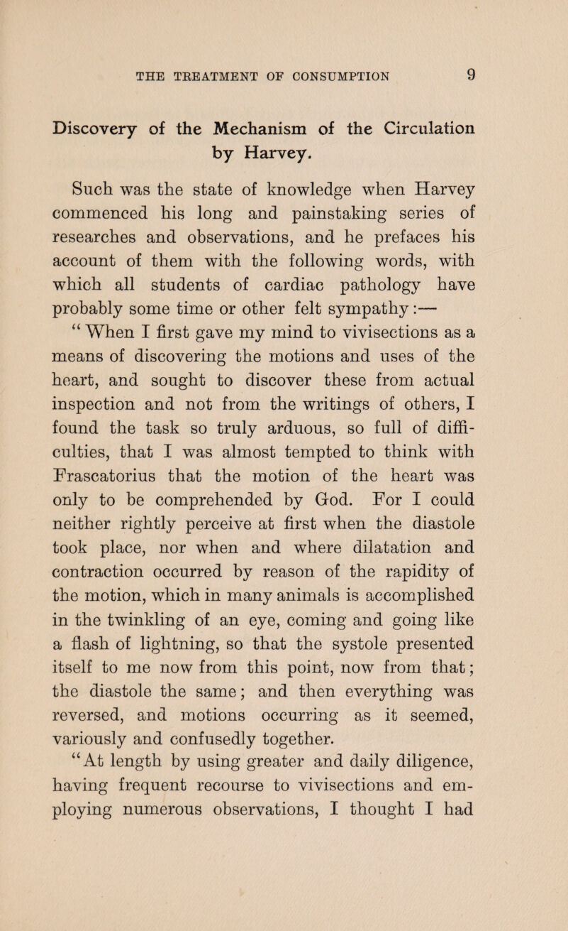 Discovery of the Mechanism of the Circulation by Harvey. Such was the state of knowledge when Harvey commenced his long and painstaking series of researches and observations, and he prefaces his account of them with the following words, with which all students of cardiac pathology have probably some time or other felt sympathy:— “ When I first gave my mind to vivisections as a means of discovering the motions and uses of the heart, and sought to discover these from actual inspection and not from the writings of others, I found the task so truly arduous, so full of diffi¬ culties, that I was almost tempted to think with Frascatorius that the motion of the heart was only to be comprehended by God. For I could neither rightly perceive at first when the diastole took place, nor when and where dilatation and contraction occurred by reason of the rapidity of the motion, which in many animals is accomplished in the twinkling of an eye, coming and going like a flash of lightning, so that the systole presented itself to me now from this point, now from that; the diastole the same; and then everything was reversed, and motions occurring as it seemed, variously and confusedly together. “At length by using greater and daily diligence, having frequent recourse to vivisections and em¬ ploying numerous observations, I thought I had