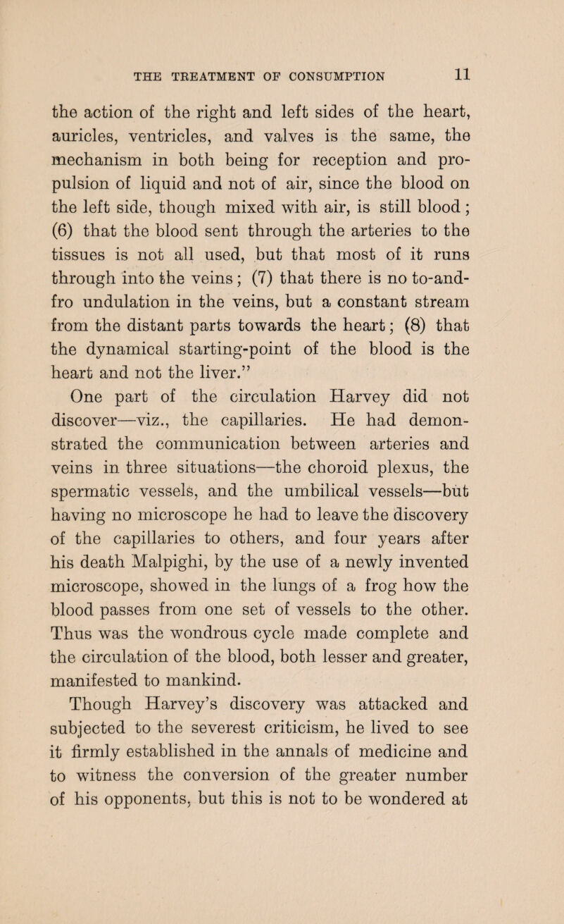 the action of the right and left sides of the heart, auricles, ventricles, and valves is the same, the mechanism in both being for reception and pro¬ pulsion of liquid and not of air, since the blood on the left side, though mixed with air, is still blood; (6) that the blood sent through the arteries to the tissues is not all used, but that most of it runs through into the veins; (7) that there is no to-and- fro undulation in the veins, but a constant stream from the distant parts towards the heart; (8) that the dynamical starting-point of the blood is the heart and not the liver.” One part of the circulation Harvey did not discover—viz., the capillaries. He had demon¬ strated the communication between arteries and veins in three situations—the choroid plexus, the spermatic vessels, and the umbilical vessels—but having no microscope he had to leave the discovery of the capillaries to others, and four years after his death Malpighi, by the use of a newly invented microscope, showed in the lungs of a frog how the blood passes from one set of vessels to the other. Thus was the wondrous cycle made complete and the circulation of the blood, both lesser and greater, manifested to mankind. Though Harvey’s discovery was attacked and subjected to the severest criticism, he lived to see it firmly established in the annals of medicine and to witness the conversion of the greater number of his opponents, but this is not to be wondered at