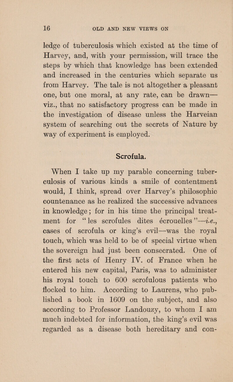 ledge of tuberculosis which existed at the time of Harvejf, and, with your permission, will trace the steps by which that knowledge has been extended and increased in the centuries which separate us from Harvey. The tale is not altogether a pleasant one, but one moral, at any rate, can be drawn— viz., that no satisfactory progress can be made in the investigation of disease unless the Harveian system of searching out the secrets of Nature by way of experiment is employed. Scrofula. When I take up my parable concerning tuber¬ culosis of various kinds a smile of contentment would, I think, spread over Harvey’s philosophic countenance as he realized the successive advances in knowledge; for in his time the principal treat¬ ment for “ les scrofules dites ecrouelles ”—i.e., cases of scrofula or king’s evil—was the royal touch, which was held to be of special virtue when the sovereign had just been consecrated. One of the first acts of Henry IY. of France when he entered his new capital, Paris, was to administer his royal touch to 600 scrofulous patients who flocked to him. According to Laurens, who pub¬ lished a book in 1609 on the subject, and also according to Professor Landouzy, to whom I am much indebted for information, the king’s evil w7as regarded as a disease both hereditary and con-