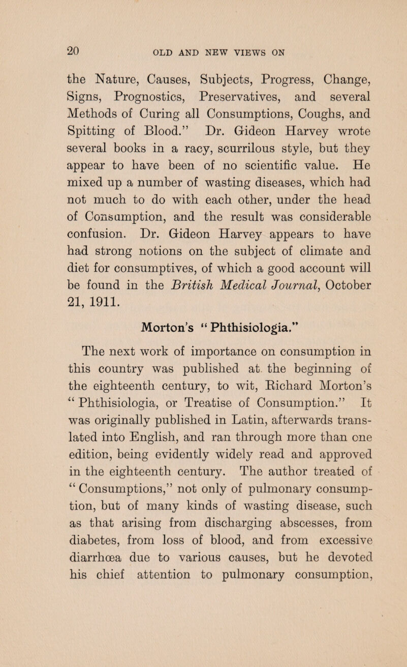 the Nature, Causes, Subjects, Progress, Change, Signs, Prognostics, Preservatives, and several Methods of Curing all Consumptions, Coughs, and Spitting of Blood.” Dr. Gideon Harvey wrote several books in a racy, scurrilous style, but they appear to have been of no scientific value. He mixed up a number of wasting diseases, which had not much to do with each other, under the head of Consumption, and the result was considerable confusion. Dr. Gideon Harvey appears to have had strong notions on the subject of climate and diet for consumptives, of which a good account will be found in the British Medical Journal, October 21, 1911. Mortons “ Phthisiologia.” The next work of importance on consumption in this country was published at the beginning of the eighteenth century, to wit, Bichard Morton’s “ Phthisiologia, or Treatise of Consumption.” It was originally published in Latin, afterwards trans¬ lated into English, and ran through more than one edition, being evidently widely read and approved in the eighteenth century. The author treated of “ Consumptions,” not only of pulmonary consump¬ tion, but of many kinds of wasting disease, such as that arising from discharging abscesses, from diabetes, from loss of blood, and from excessive diarrhoea due to various causes, but he devoted his chief attention to pulmonary consumption,