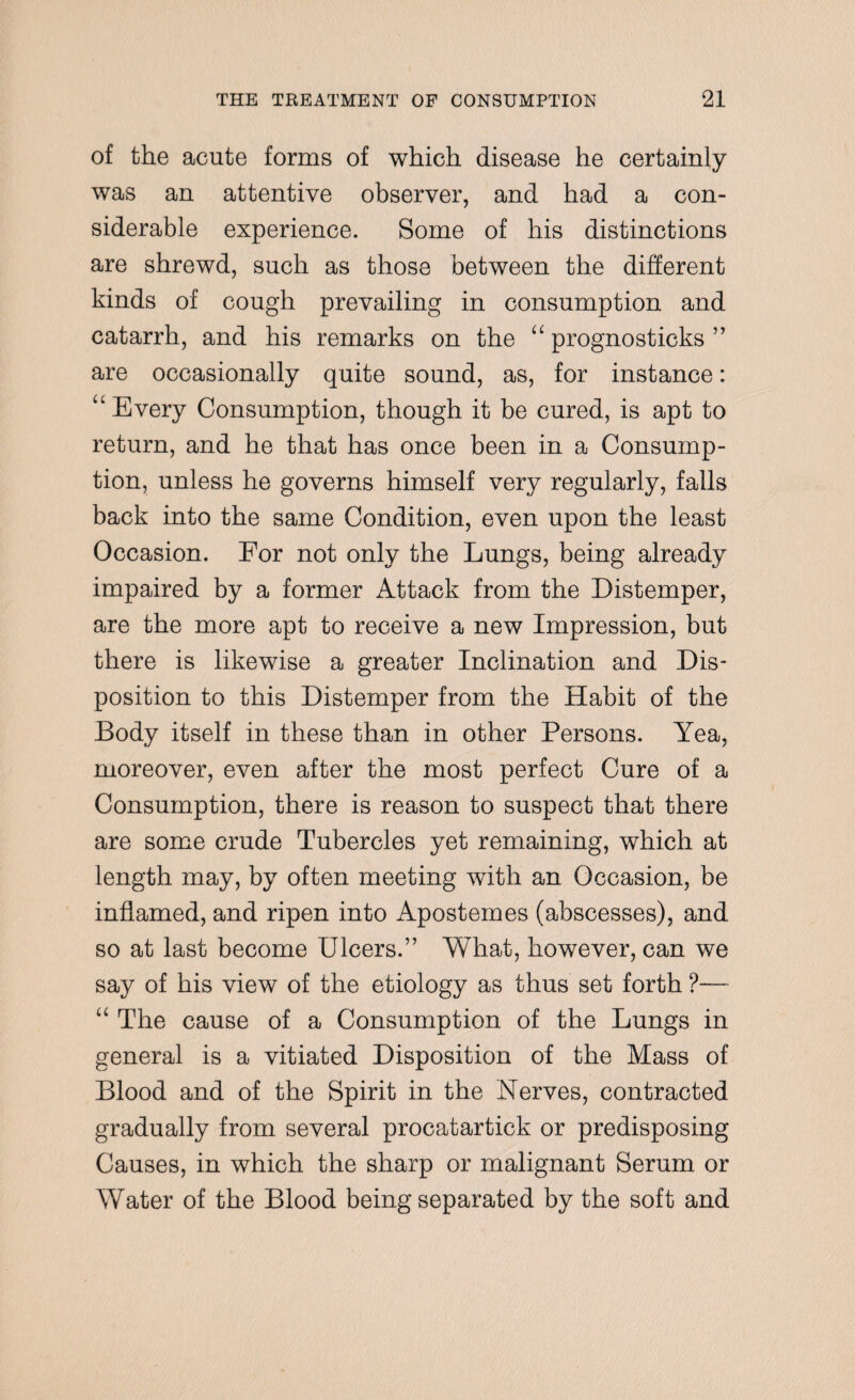 of the acute forms of which disease he certainly was an attentive observer, and had a con¬ siderable experience. Some of his distinctions are shrewd, such as those between the different kinds of cough prevailing in consumption and catarrh, and his remarks on the “ prognosticks ” are occasionally quite sound, as, for instance: “Every Consumption, though it be cured, is apt to return, and he that has once been in a Consump¬ tion, unless he governs himself very regularly, falls back into the same Condition, even upon the least Occasion. For not only the Lungs, being already impaired by a former Attack from the Distemper, are the more apt to receive a new Impression, but there is likewise a greater Inclination and Dis¬ position to this Distemper from the Habit of the Body itself in these than in other Persons. Yea, moreover, even after the most perfect Cure of a Consumption, there is reason to suspect that there are some crude Tubercles yet remaining, which at length may, by often meeting with an Occasion, be inflamed, and ripen into Apostemes (abscesses), and so at last become Ulcers.” What, however, can we say of his view of the etiology as thus set forth ?— “ The cause of a Consumption of the Lungs in general is a vitiated Disposition of the Mass of Blood and of the Spirit in the Nerves, contracted gradually from several procatartick or predisposing Causes, in which the sharp or malignant Serum or Water of the Blood being separated by the soft and