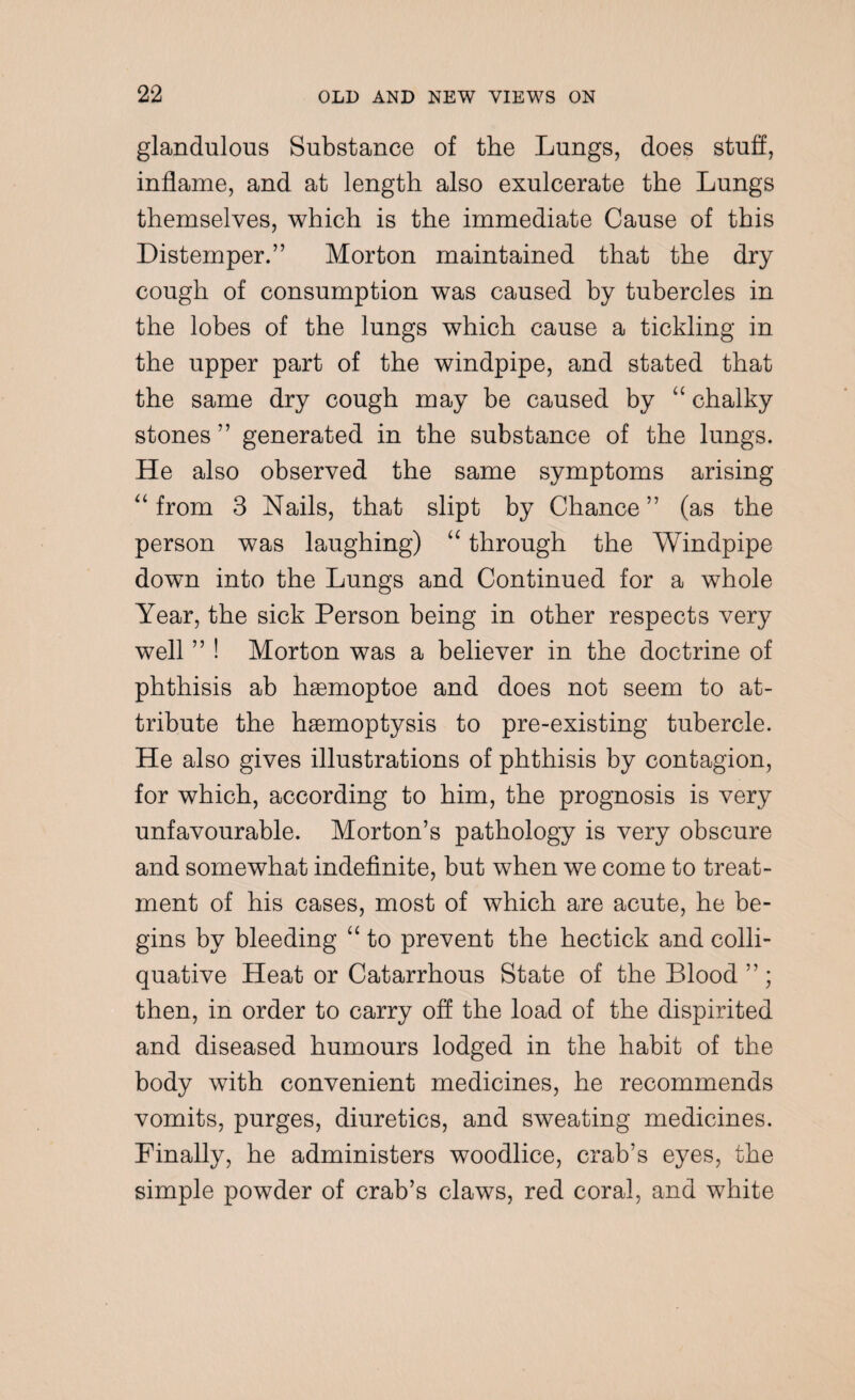 glandulous Substance of the Lungs, does stuff, inflame, and at length also exulcerate the Lungs themselves, which is the immediate Cause of this Distemper.” Morton maintained that the dry cough of consumption was caused by tubercles in the lobes of the lungs which cause a tickling in the upper part of the windpipe, and stated that the same dry cough may be caused by “ chalky stones ” generated in the substance of the lungs. He also observed the same symptoms arising “ from 3 Nails, that slipt by Chance” (as the person was laughing) “ through the Windpipe down into the Lungs and Continued for a whole Year, the sick Person being in other respects very well ” ! Morton was a believer in the doctrine of phthisis ab hgemoptoe and does not seem to at¬ tribute the haemoptysis to pre-existing tubercle. He also gives illustrations of phthisis by contagion, for which, according to him, the prognosis is very unfavourable. Morton’s pathology is very obscure and somewhat indefinite, but when we come to treat¬ ment of his cases, most of which are acute, he be¬ gins by bleeding “ to prevent the hectick and colli¬ quative Heat or Catarrhous State of the Pdood then, in order to carry off the load of the dispirited and diseased humours lodged in the habit of the body with convenient medicines, he recommends vomits, purges, diuretics, and sweating medicines. Finally, he administers woodlice, crab’s eyes, the simple powder of crab’s claws, red coral, and white