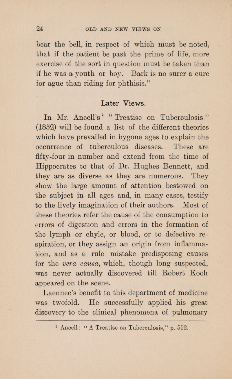 bear the bell, in respect of which must be noted, that if the patient be past the prime of life, more exercise of the sort in question must be taken than if he was a youth or boy. Bark is no surer a cure for ague than riding for phthisis.” Later Views. In Mr. Ancell’s2 “ Treatise on Tuberculosis” (1852) will be found a list of the different theories which have prevailed in bygone ages to explain the occurrence of tuberculous diseases. These are fifty-four in number and extend from the time of Hippocrates to that of Dr. Hughes Bennett, and they are as diverse as they are numerous. They show the large amount of attention bestowed on the subject in all ages and, in many cases, testify to the lively imagination of their authors. Most of these theories refer the cause of the consumption to errors of digestion and errors in the formation of the lymph or chyle, or blood, or to defective re¬ spiration, or they assign an origin from inflamma¬ tion, and as a rule mistake predisposing causes for the vera causa, which, though long suspected, was never actually discovered till Bobert Koch appeared on the scene. Laennec’s benefit to this department of medicine was twofold. He successfully applied his great discovery to the clinical phenomena of pulmonary 2 Ancell: “ A Treatise on Tuberculosis,” p. 552.