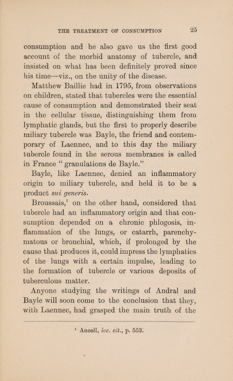 consumption and he also gave us the first good account of the morbid anatomy of tubercle, and insisted on what has been definitely proved since his time—viz., on the unity of the disease. Matthew Baillie had in 1795, from observations on children, stated that tubercles were the essential cause of consumption and demonstrated their seat in the cellular tissue, distinguishing them from lymphatic glands, but the first to properly describe miliary tubercle was Bayle, the friend and contem¬ porary of Laennec, and to this day the miliary tubercle found in the serous membranes is called in France “ granulations de Bayle.” Bayle, like Laennec, denied an inflammatory origin to miliary tubercle, and held it to be a product sui generis. Broussais,1 on the other hand, considered that tubercle had an inflammatory origin and that con¬ sumption depended on a chronic phlogosis, in¬ flammation of the lungs, or catarrh, parenchy¬ matous or bronchial, which, if prolonged by the cause that produces it, could impress the lymphatics of the lungs with a certain impulse, leading to the formation of tubercle or various deposits of tuberculous matter. Anyone studying the writings of Andral and Bayle will soon come to the conclusion that they, with Laennec, had grasped the main truth of the Ancell, loc. cit., p. 553.