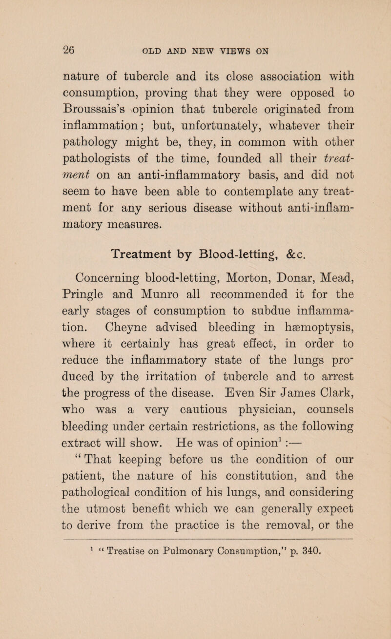nature of tubercle and its close association with consumption, proving that they were opposed to Broussais’s opinion that tubercle originated from inflammation; but, unfortunately, whatever their pathology might be, they, in common with other pathologists of the time, founded all their treat¬ ment on an anti-inflammatory basis, and did not seem to have been able to contemplate any treat¬ ment for any serious disease without anti-inflam¬ matory measures. Treatment by Blood-letting, See. Concerning blood-letting, Morton, Donar, Mead, Pringle and Munro all recommended it for the early stages of consumption to subdue inflamma¬ tion. Cheyne advised bleeding in haemoptysis, where it certainly has great effect, in order to reduce the inflammatory state of the lungs pro- duced by the irritation of tubercle and to arrest the progress of the disease. Even Sir James Clark, who was a very cautious physician, counsels bleeding under certain restrictions, as the following extract will show. He was of opinion1 :— “ That keeping before us the condition of our patient, the nature of his constitution, and the pathological condition of his lungs, and considering the utmost benefit which we can generally expect to derive from the practice is the removal, or the 1 “ Treatise on Pulmonary Consumption,” p. 340.