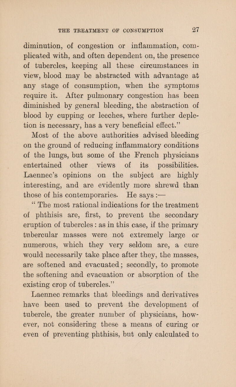 diminution, of congestion or inflammation, com¬ plicated with, and often dependent on, the presence of tubercles, keeping all these circumstances in view, blood may be abstracted with advantage at any stage of consumption, when the symptoms require it. After pulmonary congestion has been diminished by general bleeding, the abstraction of blood by cupping or leeches, where further deple¬ tion is necessary, has a very beneficial effect.” Most of the above authorities advised bleeding on the ground of reducing inflammatory conditions of the lungs, but some of the French physicians entertained other views of its possibilities. Laennec’s opinions on the subject are highly interesting, and are evidently more shrewd than those of his contemporaries. He says :— u The most rational indications for the treatment of phthisis are, first, to prevent the secondary eruption of tubercles: as in this case, if the primary tubercular masses were not extremely large or numerous, which they very seldom are, a cure would necessarily take place after they, the masses, are softened and evacuated; secondly, to promote the softening and evacuation or absorption of the existing crop of tubercles.” Laennec remarks that bleedings and derivatives have been used to prevent the development of tubercle, the greater number of physicians, how¬ ever, not considering these a means of curing or even of preventing phthisis, but only calculated to