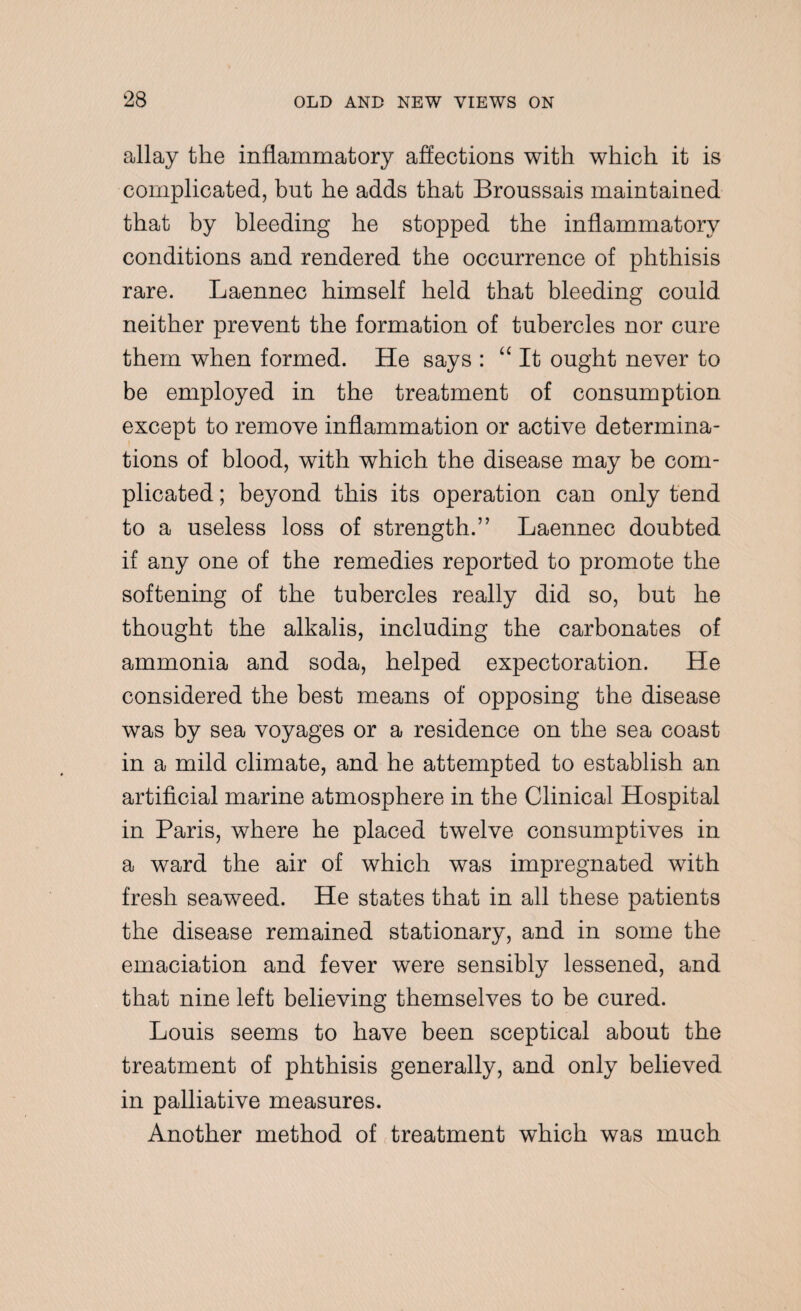 allay the inflammatory affections with which it is complicated, but he adds that Broussais maintained that by bleeding he stopped the inflammatory conditions and rendered the occurrence of phthisis rare. Laennec himself held that bleeding could neither prevent the formation of tubercles nor cure them when formed. He says : “It ought never to be employed in the treatment of consumption except to remove inflammation or active determina¬ tions of blood, with which the disease may be com¬ plicated ; beyond this its operation can only tend to a useless loss of strength.” Laennec doubted if any one of the remedies reported to promote the softening of the tubercles really did so, but he thought the alkalis, including the carbonates of ammonia and soda, helped expectoration. He considered the best means of opposing the disease was by sea voyages or a residence on the sea coast in a mild climate, and he attempted to establish an artificial marine atmosphere in the Clinical Hospital in Paris, where he placed twelve consumptives in a ward the air of which was impregnated with fresh seaweed. He states that in all these patients the disease remained stationary, and in some the emaciation and fever were sensibly lessened, and that nine left believing themselves to be cured. Louis seems to have been sceptical about the treatment of phthisis generally, and only believed in palliative measures. Another method of treatment which was much