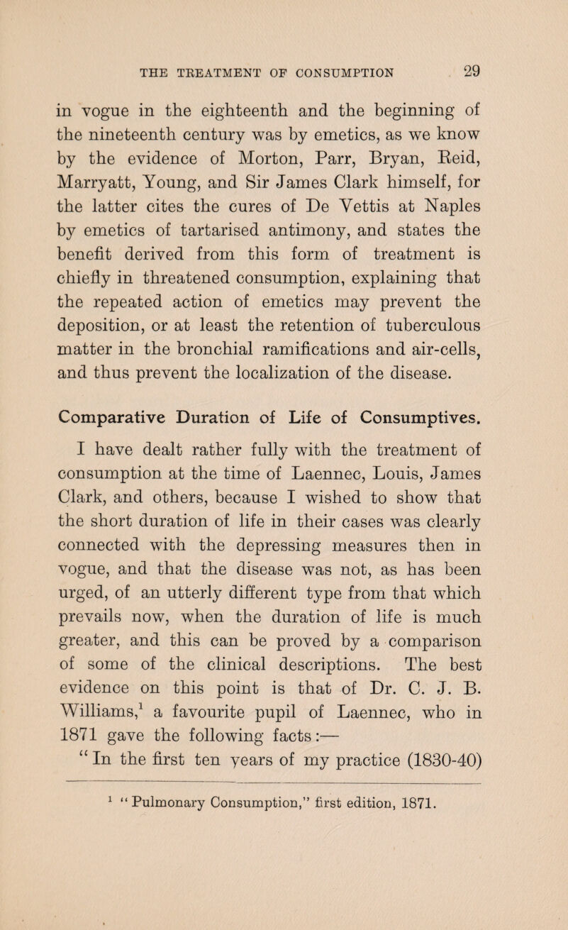 in vogue in the eighteenth and the beginning of the nineteenth century was by emetics, as we know by the evidence of Morton, Parr, Bryan, Reid, Marryatt, Young, and Sir James Clark himself, for the latter cites the cures of De Yettis at Naples by emetics of tartarised antimony, and states the benefit derived from this form of treatment is chiefly in threatened consumption, explaining that the repeated action of emetics may prevent the deposition, or at least the retention of tuberculous matter in the bronchial ramifications and air-cells, and thus prevent the localization of the disease. Comparative Duration of Life of Consumptives. I have dealt rather fully with the treatment of consumption at the time of Laennec, Louis, James Clark, and others, because I wished to show that the short duration of life in their cases was clearly connected with the depressing measures then in vogue, and that the disease was not, as has been urged, of an utterly different type from that which prevails now, when the duration of life is much greater, and this can be proved by a comparison of some of the clinical descriptions. The best evidence on this point is that of Dr. C. J. B. Williams,1 a favourite pupil of Laennec, who in 1871 gave the following facts:— “ In the first ten years of my practice (1830-40) 1 “Pulmonary Consumption,” first edition, 1871.