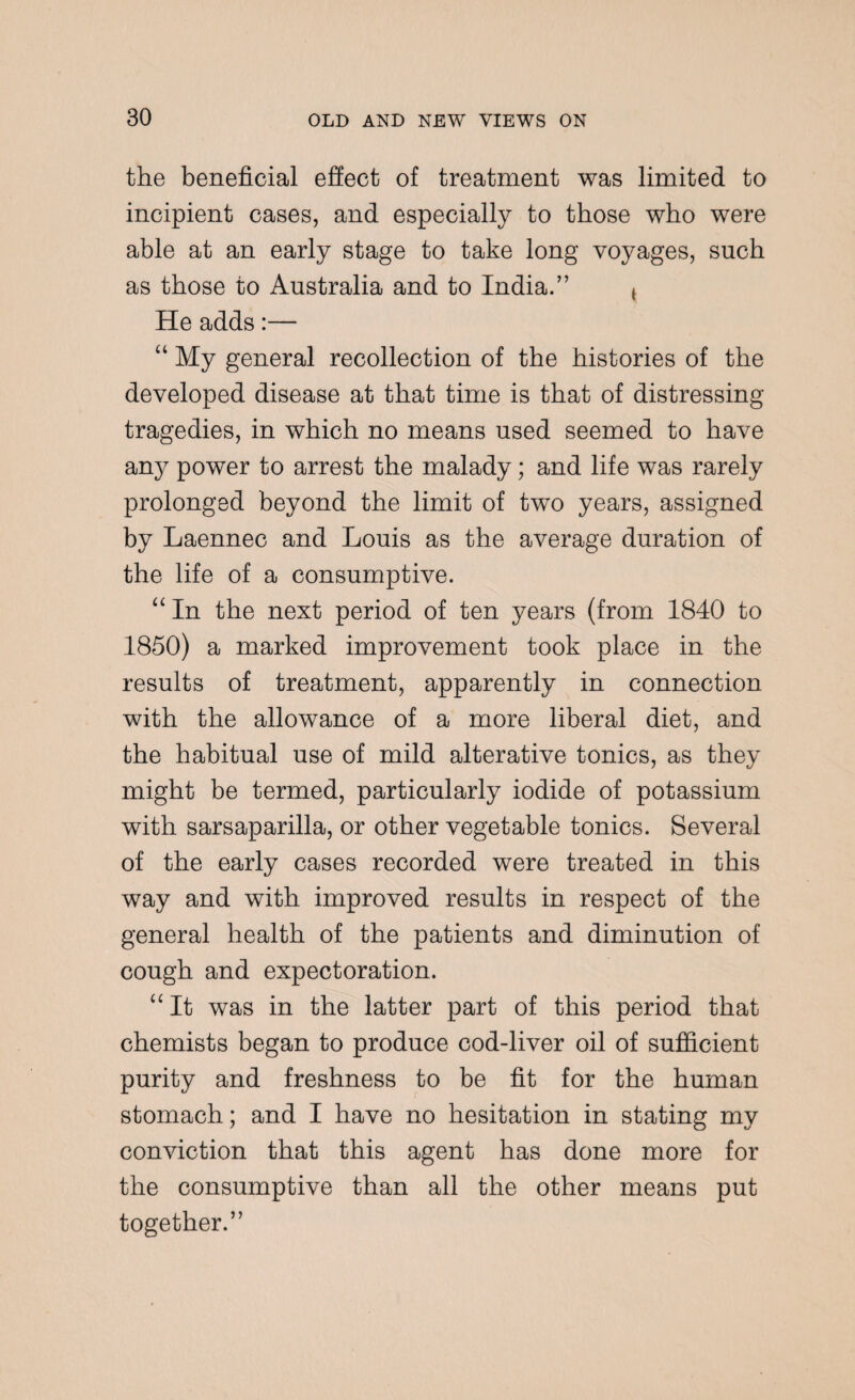 the beneficial effect of treatment was limited to incipient cases, and especially to those who were able at an early stage to take long voyages, such as those to Australia and to India.” t He adds:— “ My general recollection of the histories of the developed disease at that time is that of distressing tragedies, in which no means used seemed to have any power to arrest the malady; and life was rarely prolonged beyond the limit of two years, assigned by Laennec and Louis as the average duration of the life of a consumptive. “ In the next period of ten years (from 1840 to 1850) a marked improvement took place in the results of treatment, apparently in connection with the allowance of a more liberal diet, and the habitual use of mild alterative tonics, as they might be termed, particularly iodide of potassium with sarsaparilla, or other vegetable tonics. Several of the early cases recorded were treated in this way and with improved results in respect of the general health of the patients and diminution of cough and expectoration. “It was in the latter part of this period that chemists began to produce cod-liver oil of sufficient purity and freshness to be fit for the human stomach; and I have no hesitation in stating my conviction that this agent has done more for the consumptive than all the other means put together.”