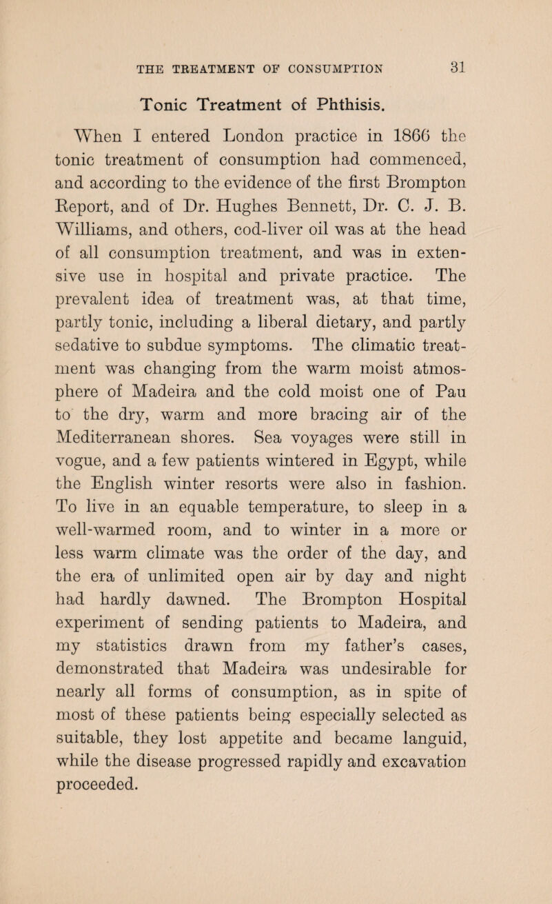 Tonic Treatment of Phthisis. When I entered London practice in 1866 the tonic treatment of consumption had commenced, and according to the evidence of the first Brompton Report, and of Dr. Hughes Bennett, Dr. C. J. B. Williams, and others, cod-liver oil was at the head of all consumption treatment, and was in exten¬ sive use in hospital and private practice. The prevalent idea of treatment was, at that time, partly tonic, including a liberal dietary, and partly sedative to subdue symptoms. The climatic treat¬ ment was changing from the warm moist atmos¬ phere of Madeira and the cold moist one of Pau to the dry, warm and more bracing air of the Mediterranean shores. Sea voyages were still in vogue, and a few patients wintered in Egypt, while the English winter resorts were also in fashion. To live in an equable temperature, to sleep in a well-warmed room, and to winter in a more or less warm climate was the order of the day, and the era of unlimited open air by day and night had hardly dawned. The Brompton Hospital experiment of sending patients to Madeira, and my statistics drawn from my father’s cases, demonstrated that Madeira was undesirable for nearly all forms of consumption, as in spite of most of these patients being especially selected as suitable, they lost appetite and became languid, while the disease progressed rapidly and excavation proceeded.
