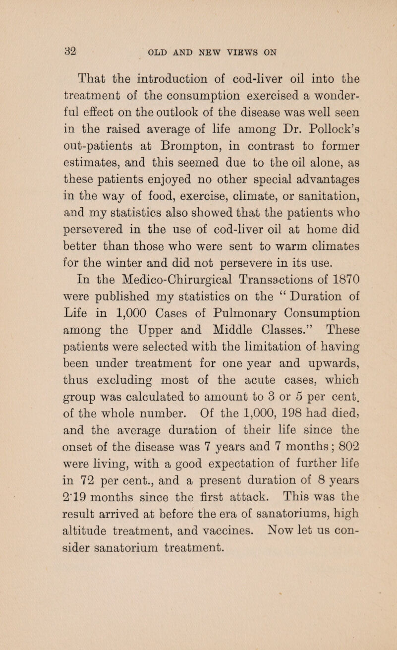 That the introduction of cod-liver oil into the treatment of the consumption exercised a wonder¬ ful effect on the outlook of the disease was well seen in the raised average of life among Dr. Pollock’s out-patients at Brompton, in contrast to former estimates, and this seemed due to the oil alone, as these patients enjoyed no other special advantages in the way of food, exercise, climate, or sanitation, and my statistics also showed that the patients who persevered in the use of cod-liver oil at home did better than those who were sent to warm climates for the winter and did not persevere in its use. In the Medico-Chirurgical Transactions of 1870 were published my statistics on the “ Duration of Life in 1,000 Cases of Pulmonary Consumption among the Upper and Middle Classes.” These patients were selected with the limitation of having been under treatment for one year and upwards, thus excluding most of the acute cases, which group was calculated to amount to 3 or 5 per cent, of the whole number. Of the 1,000, 198 had died, and the average duration of their life since the onset of the disease was 7 years and 7 months; 802 were living, with a good expectation of further life in 72 per cent., and a present duration of 8 years 2T9 months since the first attack. This was the result arrived at before the era of sanatoriums, high altitude treatment, and vaccines. Now let us con¬ sider sanatorium treatment.