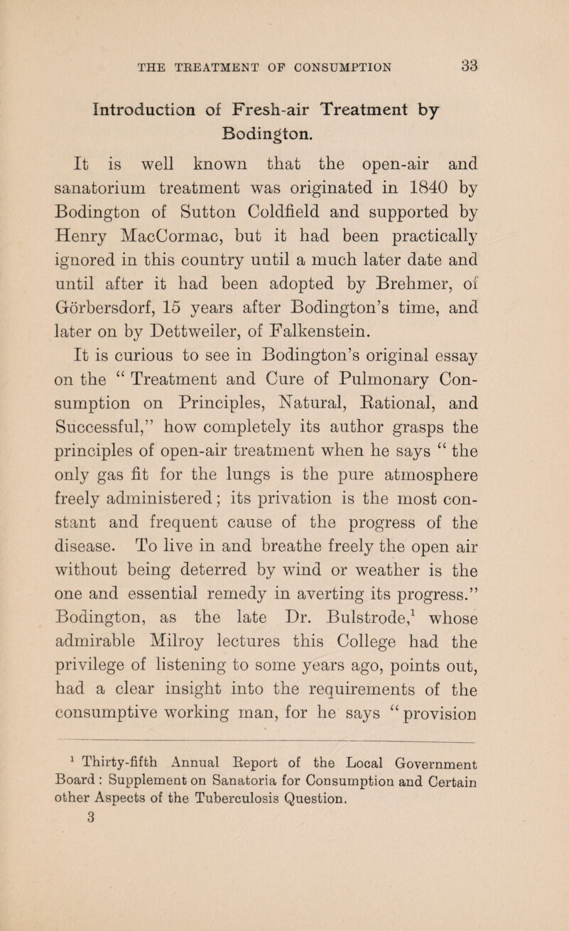 Introduction of Fresh-air Treatment by Bodington. It is well known that the open-air and sanatorium treatment was originated in 1840 by Bodington of Sutton Coldfield and supported by Henry MacCormac, but it bad been practically ignored in this country until a much later date and until after it had been adopted by Brehmer, of Gorbersdorf, 15 years after Bodington’s time, and later on by Dettweiler, of Falkenstein. It is curious to see in Bodington’s original essay on the “ Treatment and Cure of Pulmonary Con¬ sumption on Principles, Natural, Kational, and Successful,” how completely its author grasps the principles of open-air treatment when he says “ the only gas fit for the lungs is the pure atmosphere freely administered; its privation is the most con¬ stant and frequent cause of the progress of the disease. To live in and breathe freely the open air without being deterred by wind or weather is the one and essential remedy in averting its progress.” Bodington, as the late Dr. Bulstrode,1 whose admirable Milroy lectures this College had the privilege of listening to some years ago, points out, had a clear insight into the requirements of the consumptive working man, for he says “ provision 1 Thirty-fifth Annual Report of the Local Government Board : Supplement on Sanatoria for Consumption and Certain other Aspects of the Tuberculosis Question. 3