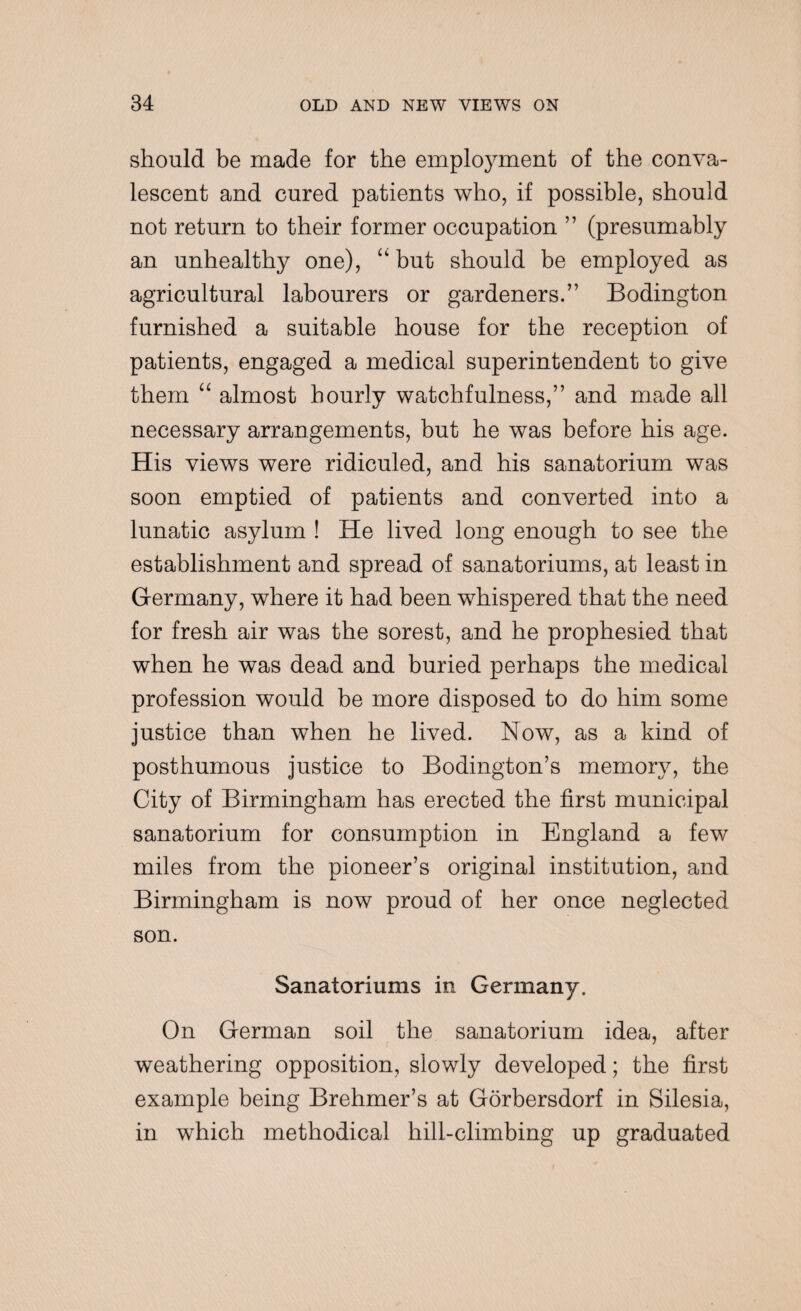 should be made for the employment of the conva¬ lescent and cured patients who, if possible, should not return to their former occupation ” (presumably an unhealthy one), “ but should be employed as agricultural labourers or gardeners.” Bodington furnished a suitable house for the reception of patients, engaged a medical superintendent to give them “ almost hourly watchfulness,” and made all necessary arrangements, but he was before his age. His views were ridiculed, and his sanatorium was soon emptied of patients and converted into a lunatic asylum ! He lived long enough to see the establishment and spread of sanatoriums, at least in Germany, where it had been whispered that the need for fresh air was the sorest, and he prophesied that when he was dead and buried perhaps the medical profession would be more disposed to do him some justice than when he lived. Now, as a kind of posthumous justice to Bodington’s memory, the City of Birmingham has erected the first municipal sanatorium for consumption in England a few miles from the pioneer’s original institution, and Birmingham is now proud of her once neglected son. Sanatoriums in Germany. On German soil the sanatorium idea, after weathering opposition, slowly developed; the first example being Brehmer’s at Gorbersdorf in Silesia, in which methodical hill-climbing up graduated