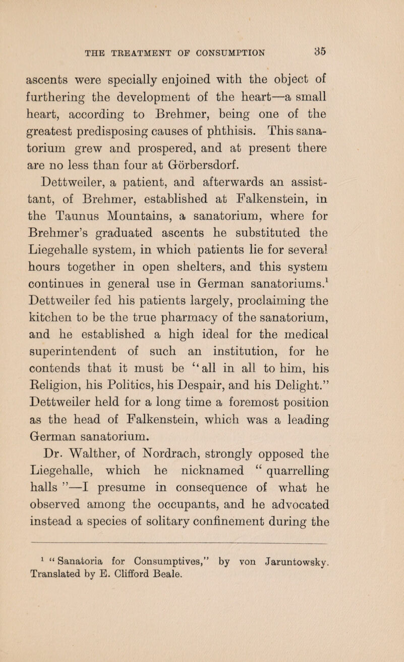 ascents were specially enjoined with the object of furthering the development of the heart—a small heart, according to Brehmer, being one of the greatest predisposing causes of phthisis. This sana¬ torium grew and prospered, and at present there are no less than four at Gorbersdorf. Dettweiler, a patient, and afterwards an assist- tant, of Brehmer, established at Falkenstein, in the Taunus Mountains, a sanatorium, where for Brehmer’s graduated ascents he substituted the Liegehalle system, in which patients lie for several hours together in open shelters, and this system continues in general use in German sanatoriums.1 Dettweiler fed his patients largely, proclaiming the kitchen to be the true pharmacy of the sanatorium, and he established a high ideal for the medical superintendent of such an institution, for he contends that it must be ‘‘all in all to him, his Religion, his Politics, his Despair, and his Delight.” Dettweiler held for a long time a foremost position as the head of Falkenstein, which was a leading German sanatorium. Dr. Walther, of Nordrach, strongly opposed the Liegehalle, which he nicknamed “ quarrelling halls ”—I presume in consequence of what he observed among the occupants, and he advocated instead a species of solitary confinement during the 1 “ Sanatoria for Consumptives,” by von Jaruntowsky. Translated by E. Clifford Beale.
