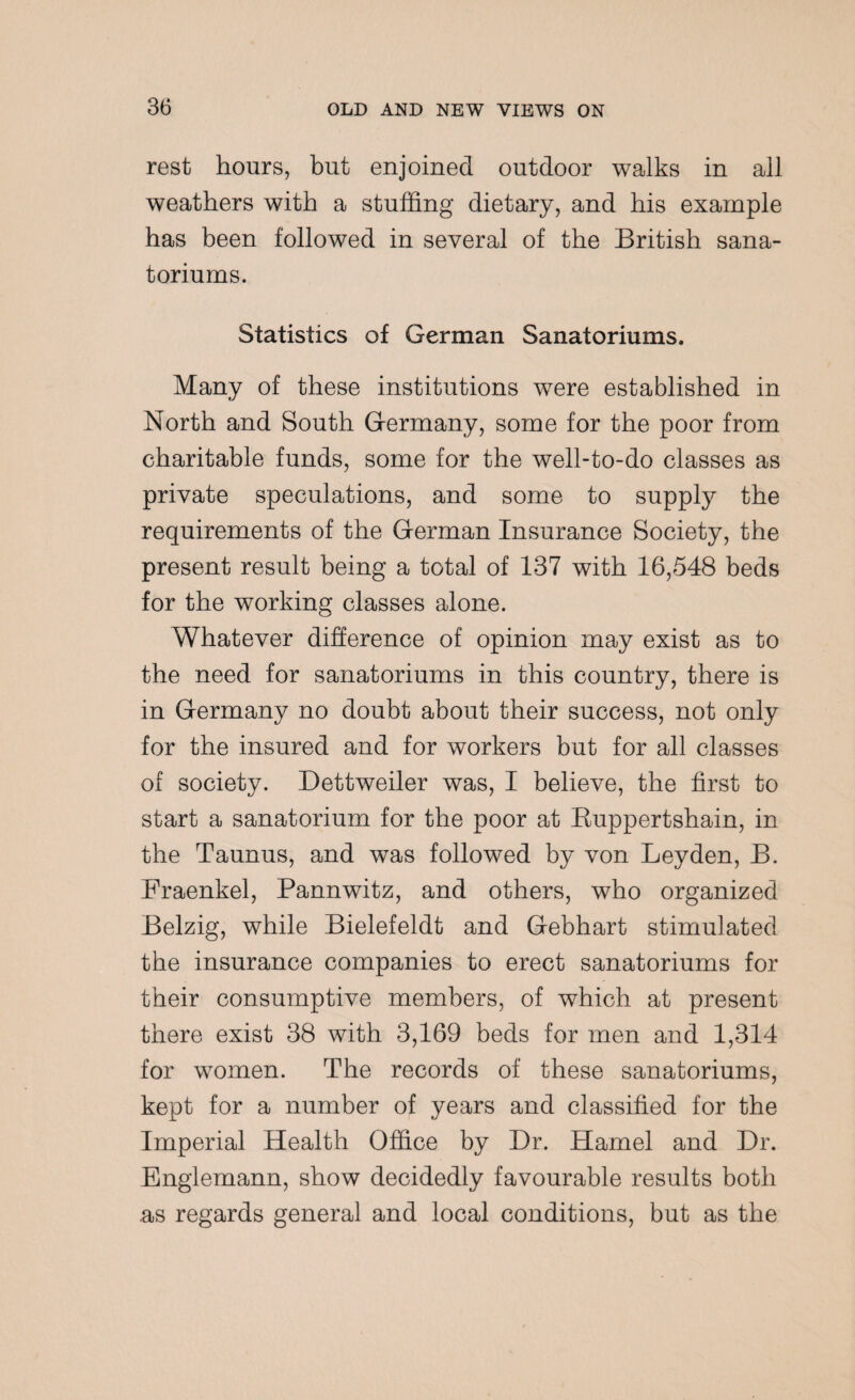rest hours, but enjoined outdoor walks in all weathers with a stuffing dietary, and his example has been followed in several of the British sana¬ torium^. Statistics of German Sanatoriums. Many of these institutions were established in North and South Germany, some for the poor from charitable funds, some for the well-to-do classes as private speculations, and some to supply the requirements of the German Insurance Society, the present result being a total of 137 with 16,548 beds for the working classes alone. Whatever difference of opinion may exist as to the need for sanatoriums in this country, there is in Germany no doubt about their success, not only for the insured and for workers but for all classes of society. Dettweiler was, I believe, the first to start a sanatorium for the poor at Ruppertshain, in the Taunus, and was followed by von Leyden, B. Fraenkel, Pannwitz, and others, who organized Belzig, while Bielefeldt and Gebhart stimulated the insurance companies to erect sanatoriums for their consumptive members, of which at present there exist 38 with 3,169 beds for men and 1,314 for women. The records of these sanatoriums, kept for a number of years and classified for the Imperial Health Office by Dr. Hamel and Dr. Englemann, show decidedly favourable results both as regards general and local conditions, but as the