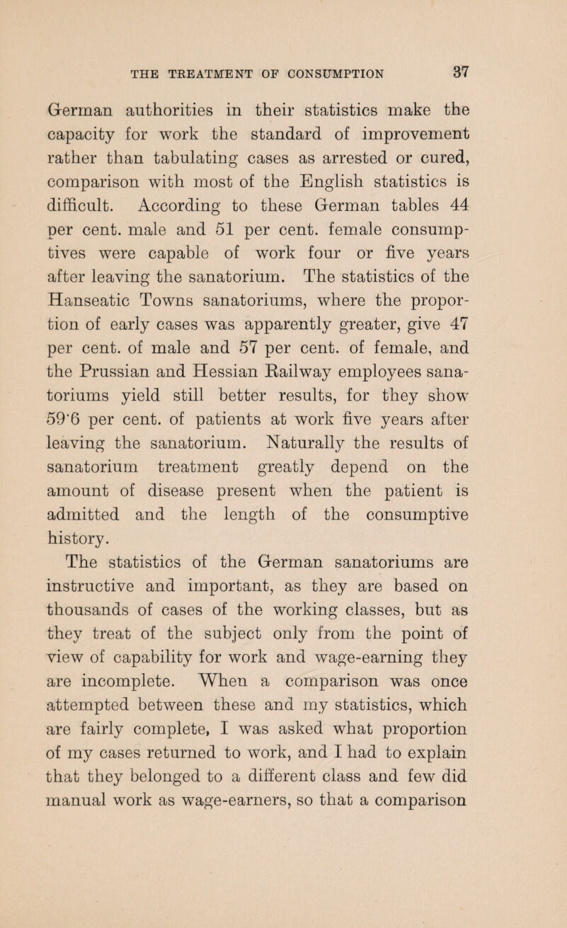 German authorities in their statistics make the capacity for work the standard of improvement rather than tabulating cases as arrested or cured, comparison with most of the English statistics is difficult. According to these German tables 44 per cent, male and 51 per cent, female consump¬ tives were capable of work four or five years after leaving the sanatorium. The statistics of the Hanseatic Towns sanatoriums, where the propor¬ tion of early cases was apparently greater, give 47 per cent, of male and 57 per cent, of female, and the Prussian and Hessian Bailway employees sana¬ toriums yield still better results, for they show 59‘6 per cent, of patients at work five years after leaving the sanatorium. Naturally the results of sanatorium treatment greatly depend on the amount of disease present when the patient is admitted and the length of the consumptive history. The statistics of the German sanatoriums are instructive and important, as they are based on thousands of cases of the working classes, but as they treat of the subject only from the point of view of capability for work and wage-earning they are incomplete. When a comparison was once attempted between these and my statistics, which are fairly complete, I was asked what proportion of my cases returned to work, and I had to explain that they belonged to a different class and few did manual work as wage-earners, so that a comparison