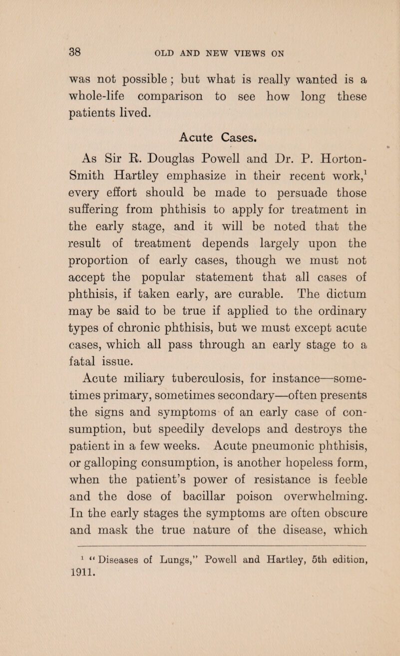 was not possible ; but what is really wanted is a whole-life comparison to see how long these patients lived. Acute Cases. As Sir E. Douglas Powell and Dr. P. Horton- Smith Hartley emphasize in their recent work,1 every effort should be made to persuade those suffering from phthisis to apply for treatment in the early stage, and it will be noted that the result of treatment depends largely upon the proportion of early cases, though we must not accept the popular statement that all cases of phthisis, if taken early, are curable. The dictum may be said to be true if applied to the ordinary types of chronic phthisis, but we must except acute cases, which all pass through an early stage to a fatal issue. Acute miliary tuberculosis, for instance—some¬ times primary, sometimes secondary—often presents the signs and symptoms of an early case of con¬ sumption, but speedily develops and destroys the patient in a few weeks. Acute pneumonic phthisis, or galloping consumption, is another hopeless form, when the patient’s power of resistance is feeble and the dose of bacillar poison overwhelming. In the early stages the symptoms are often obscure and mask the true nature of the disease, which 1 “ Diseases of Langs,” Powell and Hartley, 5th edition, 1911.