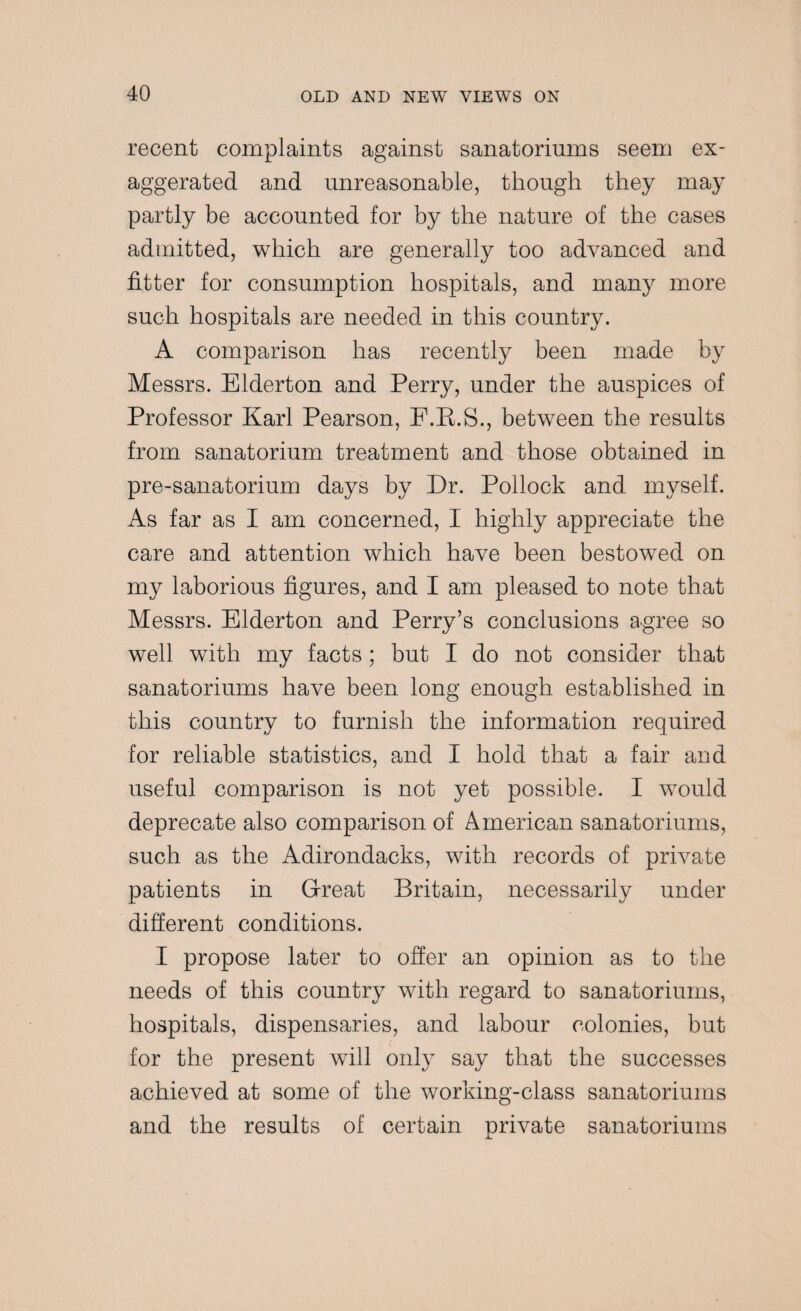 recent complaints against sanatoriuins seem ex¬ aggerated and unreasonable, though they may partly be accounted for by the nature of the cases admitted, which are generally too advanced and fitter for consumption hospitals, and many more such hospitals are needed in this country. A comparison has recently been made by Messrs. Elderton and Perry, under the auspices of Professor Karl Pearson, F.K.S., between the results from sanatorium treatment and those obtained in pre-sanatorium days by Dr. Pollock and myself. As far as I am concerned, I highly appreciate the care and attention which have been bestowed on my laborious figures, and I am pleased to note that Messrs. Elderton and Perry’s conclusions agree so well with my facts; but I do not consider that sanatoriuins have been long enough established in this country to furnish the information required for reliable statistics, and I hold that a fair and useful comparison is not yet possible. I would deprecate also comparison of American sanatoriuins, such as the Adirondacks, with records of private patients in Great Britain, necessarily under different conditions. I propose later to offer an opinion as to the needs of this country with regard to sanatoriuins, hospitals, dispensaries, and labour colonies, but for the present will only say that the successes achieved at some of the working-class sanatoriuins and the results of certain private sanatoriuins