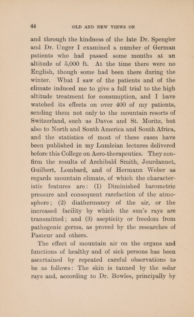 and through the kindness of the late Dr. Spengler and Dr. Unger I examined a number of Gferman patients who had passed some months at an altitude of 5,000 ft. At the time there were no English, though some had been there during the winter. What I saw of the patients and of the climate induced me to give a full trial to the high altitude treatment for consumption, and I have watched its effects on over 400 of my patients, sending them not only to the mountain resorts of Switzerland, such as Davos and St. Moritz, but also to North and South America and South Africa, and the statistics of most of these cases have been published in my Lumleian lectures delivered before this College on Aero-therapeutics. They con¬ firm the results of Archibald Smith, Jourdannet, G-uilbert, Lombard, and of Hermann Weber as regards mountain climate, of which the character¬ istic features are: (1) Diminished barometric pressure and consequent rarefaction of the atmo¬ sphere ; (2) diathermancy of the air, or the increased facility by which the sun’s rays are transmitted; and (3) asepticity or freedom from pathogenic germs, as proved by the researches of Pasteur and others. The effect of mountain air on the organs and functions of healthy and of sick persons has been ascertained by repeated careful observations to be as follows: The skin is tanned by the solar rays and, according to Dr. Bowles, principally by