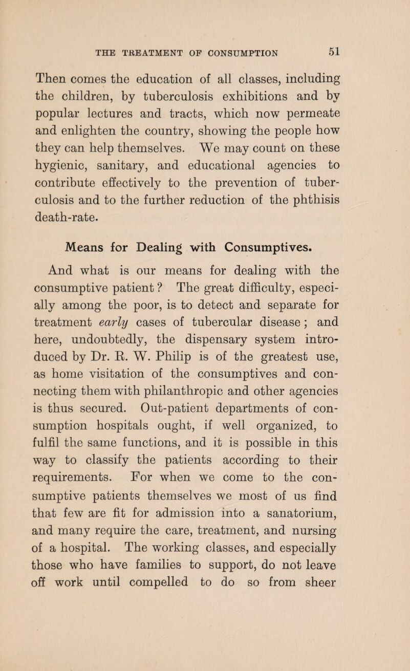 Then comes the education of all classes, including the children, by tuberculosis exhibitions and by popular lectures and tracts, which now permeate and enlighten the country, showing the people how they can help themselves. We may count on these hygienic, sanitary, and educational agencies to contribute effectively to the prevention of tuber¬ culosis and to the further reduction of the phthisis death-rate. Means for Dealing with Consumptives. And what is our means for dealing with the consumptive patient ? The great difficulty, especi¬ ally among the poor, is to detect and separate for treatment early cases of tubercular disease; and here, undoubtedly, the dispensary system intro¬ duced by Dr. R. W. Philip is of the greatest use, as home visitation of the consumptives and con¬ necting them with philanthropic and other agencies is thus secured. Out-patient departments of con¬ sumption hospitals ought, if well organized, to fulfil the same functions, and it is possible in this way to classify the patients according to their requirements. For when we come to the con¬ sumptive patients themselves we most of us find that few are fit for admission into a sanatorium, and many require the care, treatment, and nursing of a hospital. The working classes, and especially those who have families to support, do not leave off work until compelled to do so from sheer