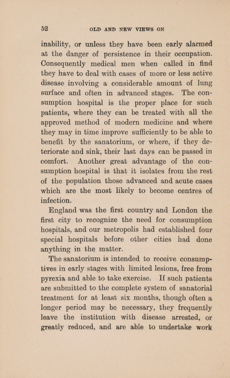 inability, or unless they have been early alarmed at the danger of persistence in their occupation. Consequently medical men when called in find they have to deal with cases of more or less active disease involving a considerable amount of lung surface and often in advanced stages. The con¬ sumption hospital is the proper place for such patients, where they can be treated with all the approved method of modern medicine and where they may in time improve sufficiently to be able to benefit by the sanatorium, or where, if they de¬ teriorate and sink, their last days can be passed in comfort. Another great advantage of the con¬ sumption hospital is that it isolates from the rest of the population those advanced and acute cases which are the most likely to become centres of infection. England was the first country and London the first city to recognize the need for consumption hospitals, and our metropolis had established four special hospitals before other cities had done anything in the matter. The sanatorium is intended to receive consump¬ tives in early stages with limited lesions, free from pyrexia and able to take exercise. If such patients are submitted to the complete system of sanatorial treatment for at least six months, though often a longer period may be necessary, they frequently leave the institution with disease arrested, or greatly reduced, and are able to undertake work