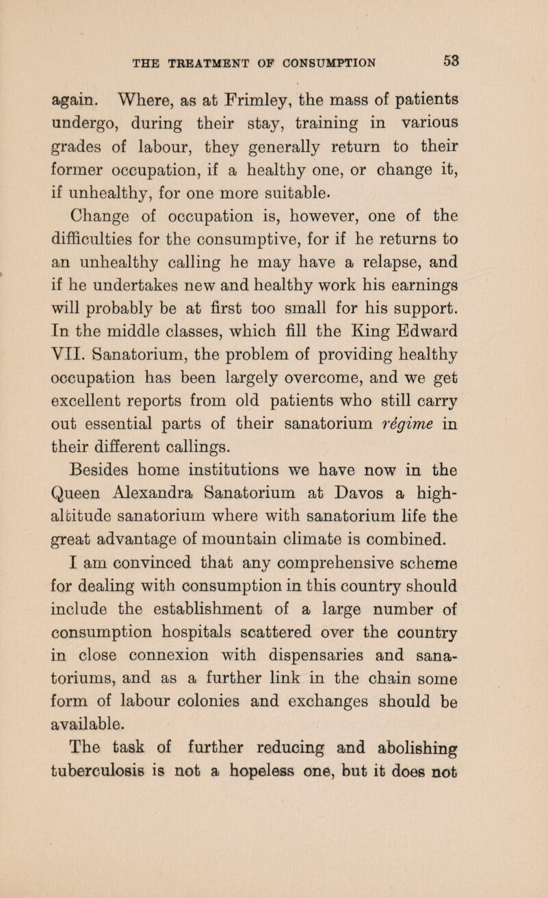 again. Where, as at Frimley, the mass of patients undergo, during their stay, training in various grades of labour, they generally return to their former occupation, if a healthy one, or change it, if unhealthy, for one more suitable. Change of occupation is, however, one of the difficulties for the consumptive, for if he returns to an unhealthy calling he may have a relapse, and if he undertakes new and healthy work his earnings will probably be at first too small for his support. In the middle classes, which fill the King Edward VXI. Sanatorium, the problem of providing healthy occupation has been largely overcome, and we get excellent reports from old patients who still carry out essential parts of their sanatorium regime in their different callings. Besides home institutions we have now in the Queen Alexandra Sanatorium at Davos a high- altitude sanatorium where with sanatorium life the great advantage of mountain climate is combined. I am convinced that any comprehensive scheme for dealing with consumption in this country should include the establishment of a large number of consumption hospitals scattered over the country in close connexion with dispensaries and sana- toriums, and as a further link in the chain some form of labour colonies and exchanges should be available. The task of further reducing and abolishing tuberculosis is not a hopeless one, but it does not