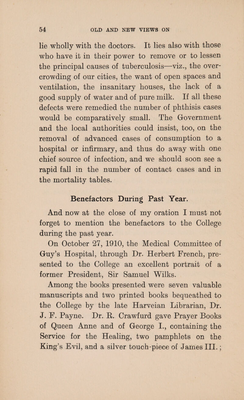 lie wholly with the doctors. It lies also with those who have it in their power to remove or to lessen the principal causes of tuberculosis—viz., the over¬ crowding of our cities, the want of open spaces and ventilation, the insanitary houses, the lack of a good supply of water and of pure milk. If all these defects were remedied the number of phthisis cases would be comparatively small. The Government and the local authorities could insist, too, on the removal of advanced cases of consumption to a hospital or infirmary, and thus do away with one chief source of infection, and we should soon see a rapid fall in the number of contact cases and in the mortality tables. Benefactors During Past Year. And now at the close of my oration I must not forget to mention the benefactors to the College during the past year. On October 27, 1910, the Medical Committee of Guy’s Hospital, through Dr. Herbert French, pre¬ sented to the College an excellent portrait of a former President, Sir Samuel Wilks. Among the books presented were seven valuable manuscripts and two printed books bequeathed to the College by the late Harveian Librarian, Dr. J. F. Payne. Dr. B. Crawfurd gave Prayer Books of Queen Anne and of George I., containing the Service for the Healing, two pamphlets on the King’s Evil, and a silver touch-piece of James III.;